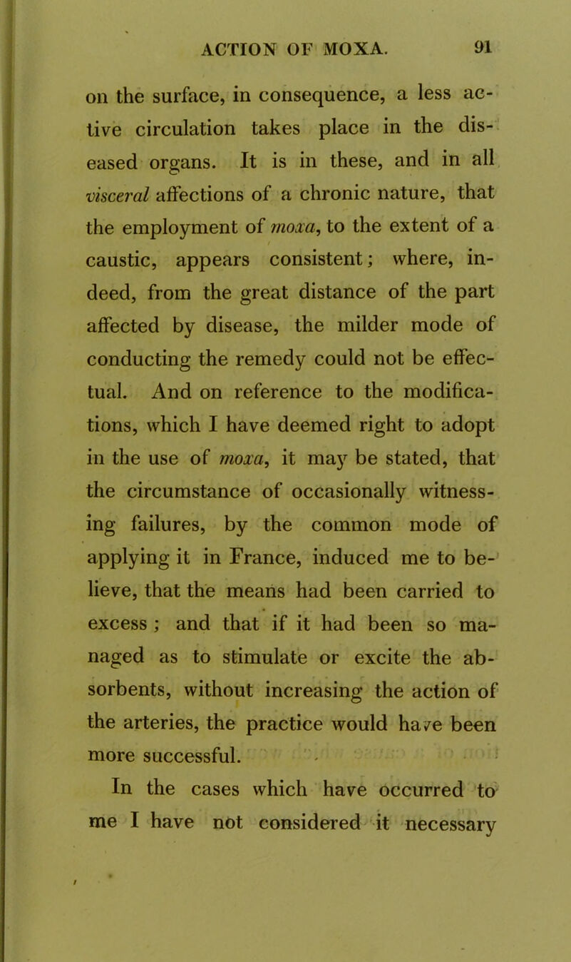 on the surface, in consequence, a less ac- tive circulation takes place in the dis-i eased organs. It is in these, and in all, visceral affections of'a chronic nature, that the employment of mom, to the extent of a / caustic, appears consistent; where, in- deed, from the great distance of the part affected by disease, the milder mode of conducting the remedy could not be effec- tual. And on reference to the modifica- tions, which I have deemed right to adopt in the use of mom, it may be stated, that the circumstance of occasionally witness- ing failures, by the common mode of applying it in France, induced me to be- lieve, that the means had been carried to excess ; and that if it had been so 'ma- naged as to stimulate or excite the ab- sorbents, without increasing the action of the arteries, the practice would ha/e been more successful. , >5 In the cases which have occurred to me I have not considered 'it necessary