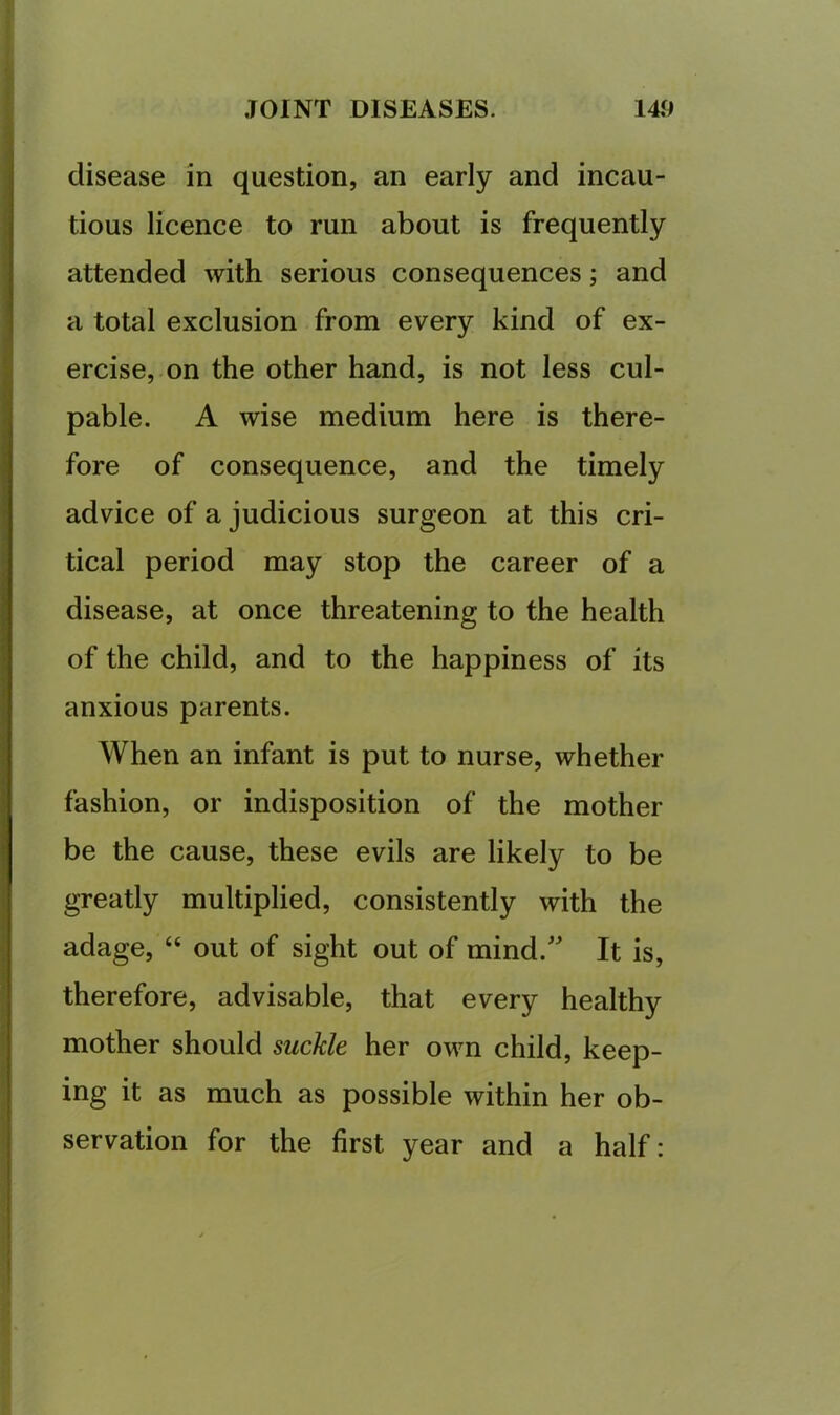 disease in question, an early and incau- tious licence to run about is frequently attended with serious consequences; and a total exclusion from every kind of ex- ercise, on the other hand, is not less cul- pable. A wise medium here is there- fore of consequence, and the timely advice of a judicious surgeon at this cri- tical period may stop the career of a disease, at once threatening to the health of the child, and to the happiness of its anxious parents. When an infant is put to nurse, whether fashion, or indisposition of the mother be the cause, these evils are likely to be greatly multiplied, consistently with the adage, “ out of sight out of mind.'' It is, therefore, advisable, that every healthy mother should suckle her own child, keep- ing it as much as possible within her ob- servation for the first year and a half:
