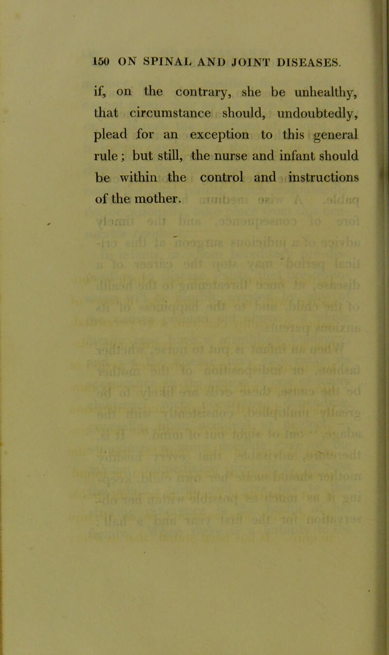 if, on the contrary, she be unhealthy, that circumstance should, undoubtedly, plead for an exception to this general rule; but still, the nurse and infant should be within the control and instructions of the mother. mtii u .