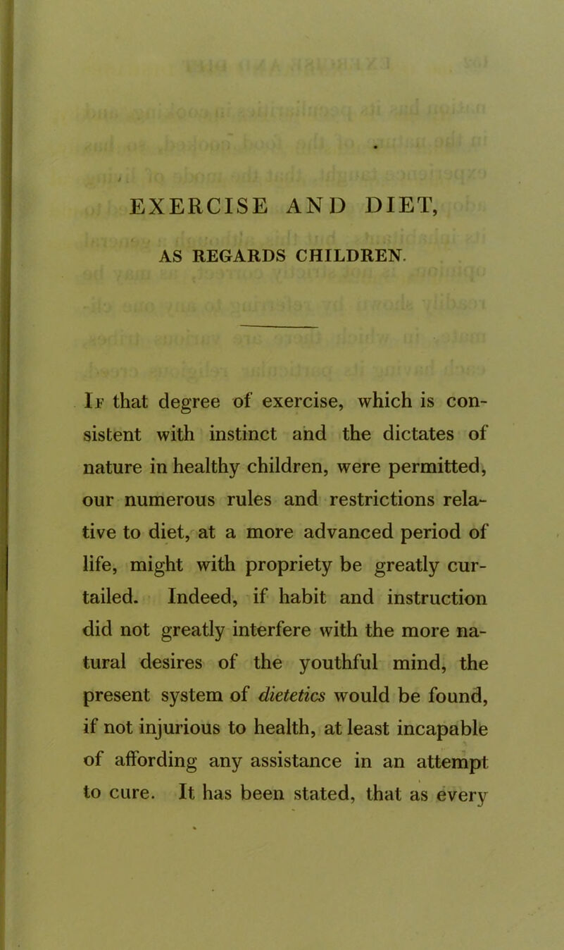 EXERCISE AND DIET, AS REGARDS CHILDREN. If that degree of exercise, which is con- sistent with instinct and the dictates of nature in healthy children, were permitted, our numerous rules and restrictions rela- tive to diet, at a more advanced period of life, might with propriety be greatly cur- tailed. • Indeed, if habit and instruction did not greatly interfere with the more na- tural desires of the youthful mind, the present system of dietetics would be found, if not injurious to health, at least incapable of affording any assistance in an attempt to cure. It has been stated, that as every