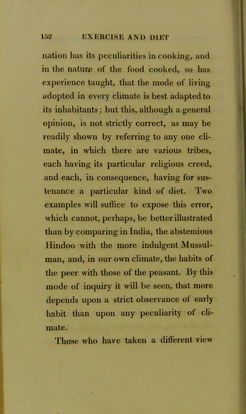 nation has its peculiarities in cooking, and in the nature of the food cooked, so has experience taught, that the mode of living- adopted in every climate is best adapted to its inhabitants; but this, although a general opinion, is not strictly correct, as may be readil}?^ shown by referring to any one cli- mate, in which there are various tribes, each having its particular religious creed, and each, in consequence, having for sus- tenance a particular kind of diet. Two examples will suffice to expose this error, which cannot, perhaps, be better illustrated than by comparing in India, the abstemious Hindoo with the more indulgent Mussul- man, and, in our own climate, the habits of the peer with those of the peasant. By this mode of inquiry it will be seen, that more depends upon a strict observance of early habit than upon any peculiarity of cli- mate. Those who have taken a different view