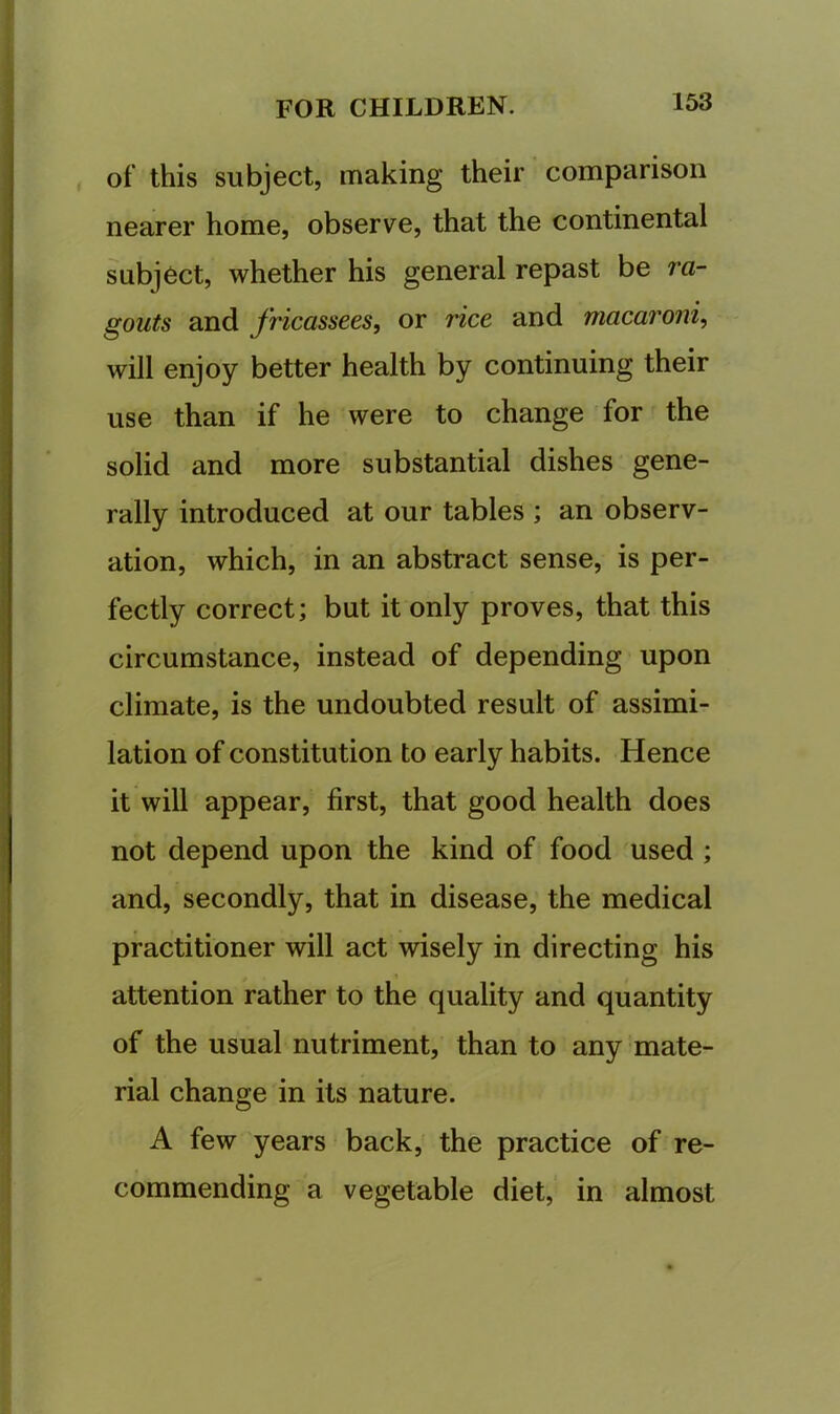 , of this subject, making their comparison nearer home, observe, that the continental subject, whether his general repast be ra- gouts and fricassees, or rice and macaroni, will enjoy better health by continuing their use than if he were to change for the solid and more substantial dishes gene- rally introduced at our tables ; an observ- ation, which, in an abstract sense, is per- fectly correct; but it only proves, that this circumstance, instead of depending upon climate, is the undoubted result of assimi- lation of constitution to early habits. Hence it will appear, first, that good health does not depend upon the kind of food used ; and, secondly, that in disease, the medical practitioner will act wisely in directing his \ attention rather to the quality and quantity of the usual nutriment, than to any mate- rial change in its nature. A few years back, the practice of re- commending a vegetable diet, in almost