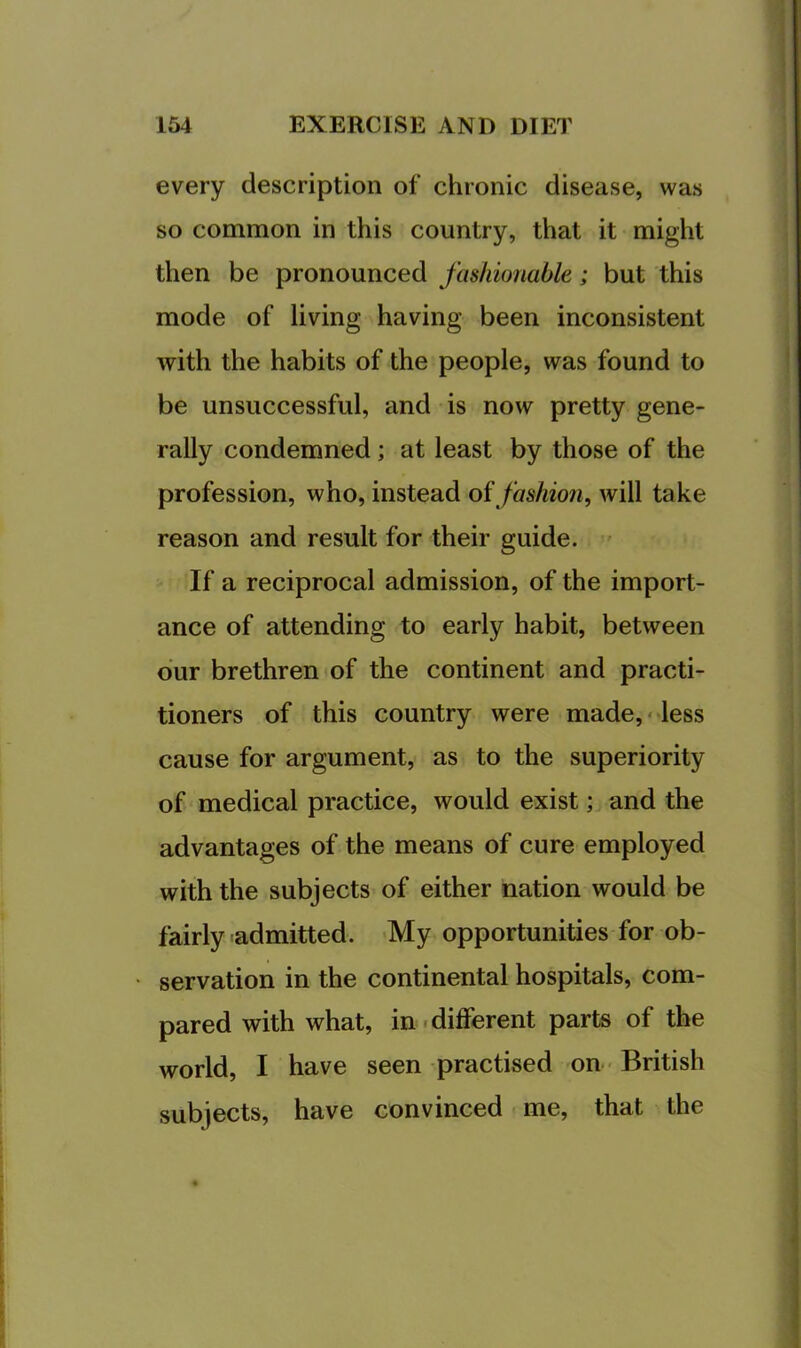 every description of chronic disease, was so common in this country, that it might then be pronounced fashionable; but this mode of living having been inconsistent with the habits of the people, was found to be unsuccessful, and is now pretty gene- rally condemned; at least by those of the profession, who, instead oi fashion, will take reason and result for their guide. ' If a reciprocal admission, of the import- ance of attending to early habit, between dur brethren of the continent and practi- tioners of this country were made,- less cause for argument, as to the superiority of medical practice, would exist; and the advantages of the means of cure employed with the subjects of either nation would be fairly admitted. My opportunities for ob- servation in the continental hospitals, com- pared with what, in.different parts of the world, I have seen practised on ■ British subjects, have convinced < me, that the