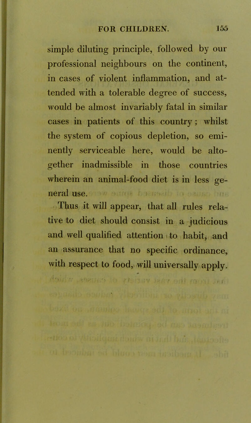 simple diluting principle, followed by our professional neighbours on the continent, in cases of violent inflammation, and at- tended with a tolerable degree of success, would be almost invariably fatal in similar cases in patients of this country; whilst the system of copious depletion, so emi- nently serviceable here, would be alto- gether inadmissible in those countries wherein an animal-food diet is in less ge- neral use. ! Thus it will appear, that all rules rela- tive to diet should consist in a judicious and well qualified attention i to habit, and an assurance that no specific ordinance, with respect to food,* will universally apply.