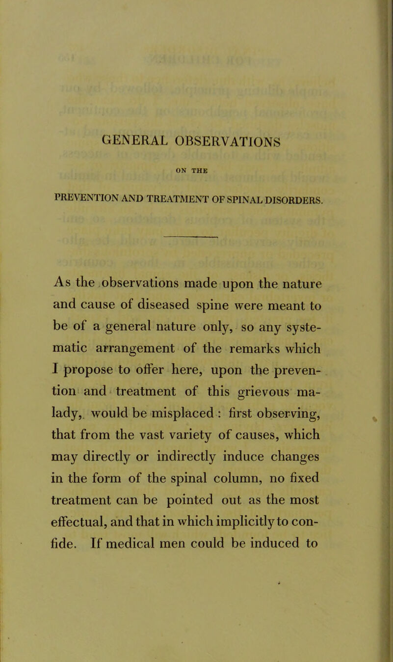 GENERAL OBSERVATIONS ON THE PREVENTION AND TREATMENT OF SPINAL DISORDERS. As the observations made upon the nature and cause of diseased spine were meant to be of a general nature only, so any syste- matic arrangement of the remarks which I propose to offer here, upon the preven- tion* and * treatment of this grievous ma- lady,. would be misplaced : first observing, that from the vast variety of causes, which may directly or indirectly induce changes in the form of the spinal column, no fixed treatment can be pointed out as the most effectual, and that in which implicitly to con- fide. If medical men could be induced to
