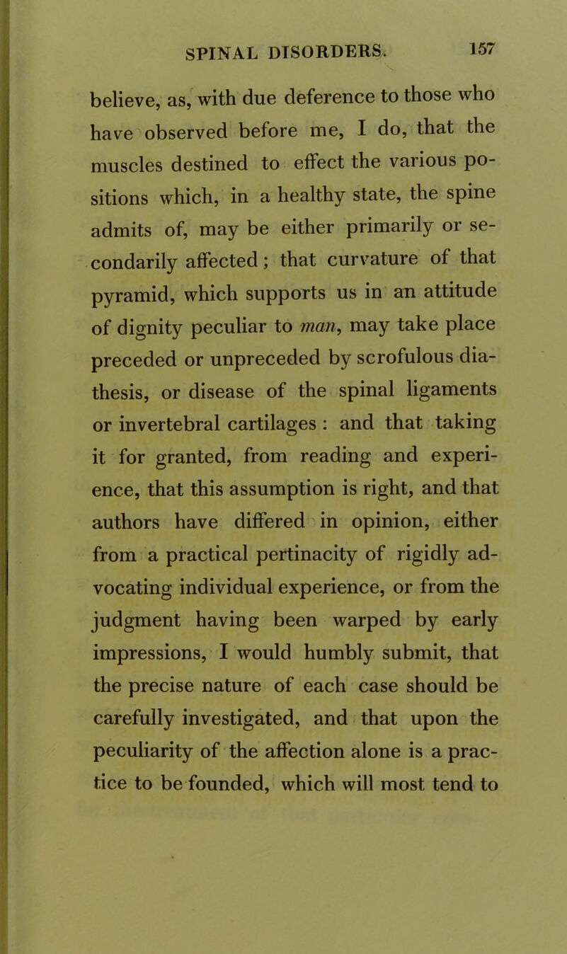 believe, as, with due deference to those who have observed before me, I do, that the muscles destined to effect the various po- sitions which, in a healthy state, the spine admits of, may be either primarily or se- condarily affected; that curvature of that pyramid, which supports us in an attitude of dignity peculiar to man, may take place preceded or unpreceded by scrofulous dia- thesis, or disease of the spinal ligaments or invertebral cartilages : and that taking it for granted, from reading and experi- ence, that this assumption is right, and that authors have differed in opinion, either from a practical pertinacity of rigidly ad- vocating individual experience, or from the judgment having been warped by early impressions, I would humbly submit, that the precise nature of each case should be carefully investigated, and that upon the peculiarity of' the affection alone is a prac- tice to be founded, which will most tend to