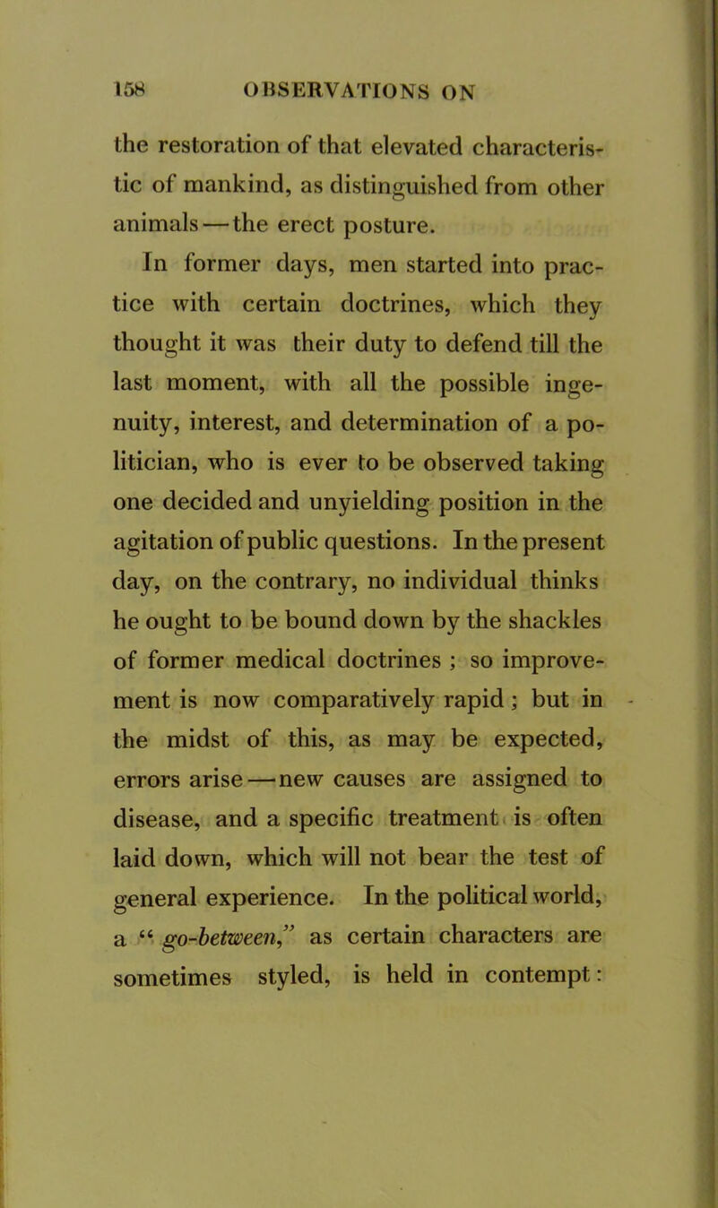 the restoration of that elevated characteris- tic of mankind, as distinguished from other animals — the erect posture. In former days, men started into prac- tice with certain doctrines, which they thought it was their duty to defend till the last moment, with all the possible inge- nuity, interest, and determination of a po- litician, who is ever to be observed taking one decided and unyielding position in the agitation of public questions. In the present day, on the contrary, no individual thinks he ought to be bound down by the shackles of former medical doctrines ; so improve- ment is now comparatively rapid; but in the midst of this, as may be expected, errors arise—new causes are assigned to disease, and a specific treatment! is often laid down, which will not bear the test of general experience. In the political world, a “ go-hetween” as certain characters are sometimes styled, is held in contempt: