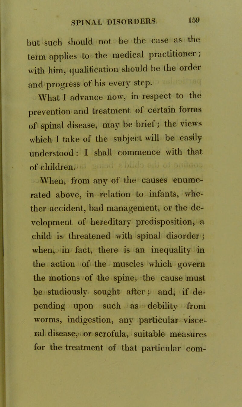 but such should not be the case as the term applies to the medical practitioner, with him, qualification should be the order and progress of his every step. What I advance now, in respect to the prevention and treatment of certain forms of spinal disease, may be brief; the views which I take of the subject will be easily understood: I shall commence with that of children. ^When, from any of the causes enume- rated above, in relation to infants, whe- ther accident, bad management, or the de- velopment of hereditary predisposition, a child is threatened with spinal disorder ; when,^ in fact, there is an inequality in the action of the muscles which govern the motions of the spine, the cause must be f studiously, sought after; and, if de- pending upon such as‘ debility from worms, indigestion, any particular visce- ral disease, or. scrofula, suitable measures for the treatment of that particular com-