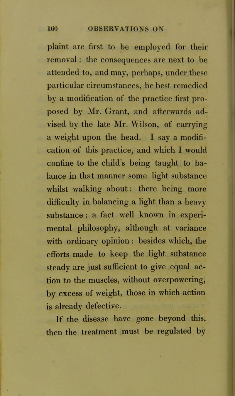 plaint are first to be employed for their removal: the consequences are next to be attended to, and may, perhaps, under these particular circumstances, be best remedied by a modification of the practice first pro- posed by Mr. Grant, and afterwards ad- vised by the late Mr, Wilson, of carrying a weight upon the head. I say a modifi- cation of this practice, and which I would confine to the child's being taught to ba- lance in that manner some light substance whilst walking about: there being more difficulty in balancing a light than a heavy substance; a fact well known in.experi- mental philosophy, although at variance with ordinary opinion : besides which, the efforts made to keep the light substance steady are just sufficient to give .equal ac- tion to the muscles, without overpowering, by excess of weight, those in which action is already defective. If the disease have gone beyond this, then the treatment must be regulated by