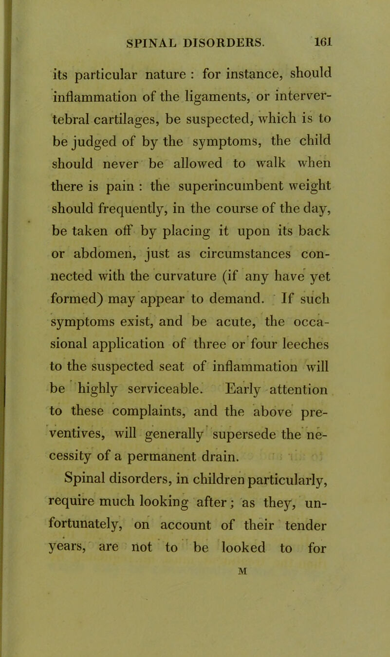 its particular nature : for instance, should inflammation of the ligaments, or interver- tebral cartilages, be suspected, which is to be judged of by the symptoms, the child should never be allowed to walk when there is pain : the superincumbent weight should frequently, in the course of the day, be taken off by placing it upon its back or abdomen, just as circumstances con- nected with the curvature (if any have yet formed) may appear to demand. ‘ If such symptoms exist, and be acute, the occa- sional application of three or four leeches to the suspected seat of inflammation will be highly serviceable. Early attention to these complaints, and the above pre- ventives, will generally supersede the ne- cessity of a permanent drain. Spinal disorders, in children particularly, require much looking after; as they, un- fortunately, on account of their tender • ^ ^ years,' are not to be looked to for M