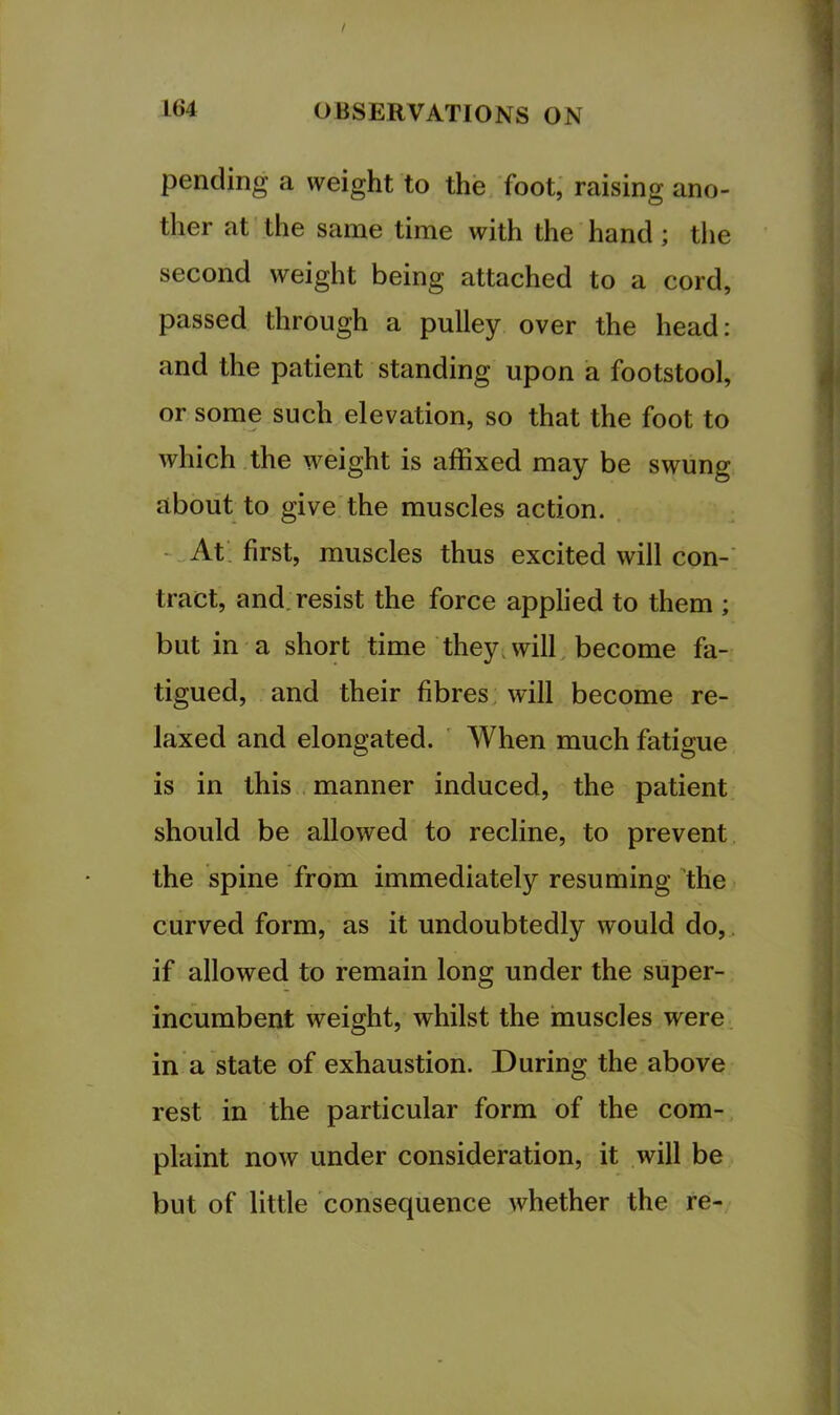 pending a weight to the foot,' raising ano- ther at the same time with the hand; the second weight being attached to a cord, passed through a pulley over the head: and the patient standing upon a footstool, or some such elevation, so that the foot to which .the weight is affixed may be swung about to give the muscles action. -„At; first, muscles thus excited will con-’ tract, and. resist the force applied to them ; but in a short time they, will, become fa- tigued, and their fibres, will become re- laxed and elongated. ' AVhen much fatigue is in this , manner induced, the patient should be allowed to recline, to prevent the spine from immediately resuming the curved form, as it undoubtedly would do,, if allowed to remain long under the super- incumbent weight, whilst the ‘muscles were, in a state of exhaustion. During the above rest in the particular form of the com- plaint now under consideration, it will be but of little consequence whether the re-