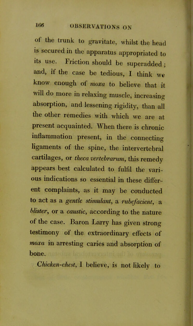 1()6 of the trunk to gravitate, whilst the head is secured in the apparatus appropriated to its use. Friction should be superadded; and, if the case be tedious, I think we know enough of mom to believe that it will do more in relaxing muscle, increasing absorption, and lessening rigidity, than all the other remedies with which we are at present acquainted. When there is chronic inflammation present, in the connecting ligaments of the spine, the intervertebral cartilages, or theca Dertehrarum, this remedy appears best calculated to fulfil the vari- ous indications so essential in these differ- ent complaints, as it may be conducted to act as a gentle stimulant, a rubefacient, a blister, or a caustic, according to the nature of the case. Baron Larry has given strong testimony of the extraordinary effects of moxa in arresting caries and absorption of bone. Chicken-chest, I believe, is not likely to