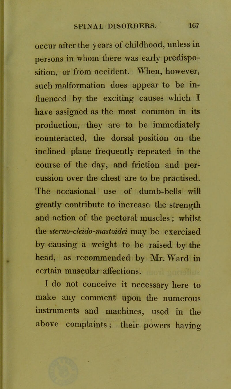occur after the years of childhood, unless in persons in whom there was early predispo- sition, or from accident. When, however, such malformation does appear to be in- fluenced by the exciting causes which I have assigned as the most common in its production, they are to be immediately counteracted, the dorsal position on the inclined plane frequently repeated in the course of the day, and friction and per- cussion over the chest are to be practised. The occasional use of dumb-bells will greatly contribute to increase the strength and action of the pectoral muscles; whilst the stemo-cleido-mastoidei may be exercised by causing a weight to be raised by the head, as recommended by Mr. Ward in certain muscular affections. I do not conceive it necessary here to make any comment upon the numerous % instruments and machines, used in the above complaints; their powers having