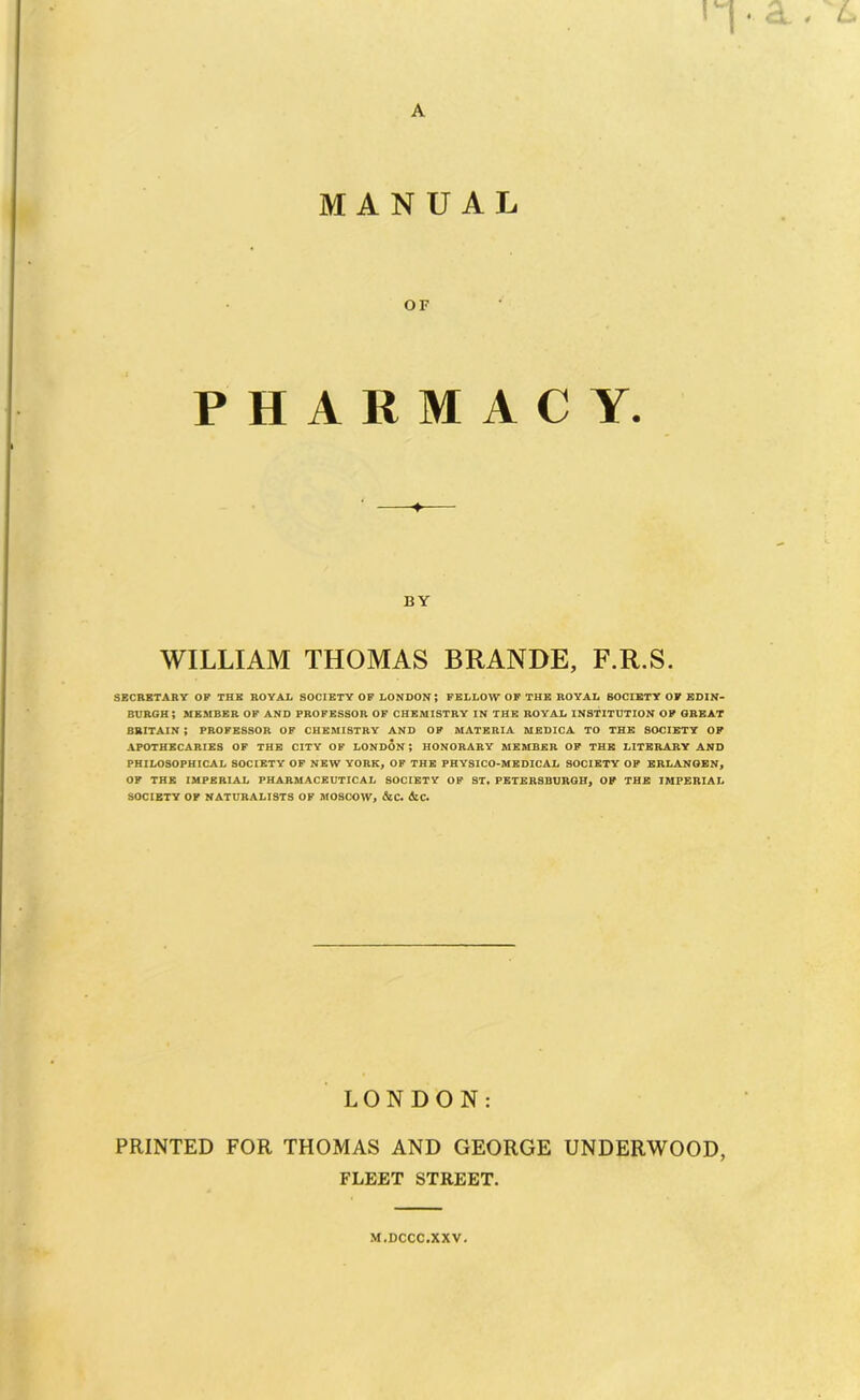 I A MANUAL OF PHARMACY. •4- BY WILLIAM THOMAS BRANDE, F.R.S. SECBBTARY OF THB ROYAli SOCIETY OF LONDON ; FELLOW OF THE ROYAL SOCIETY OF EDIN- BURGH ; MEMBER OF AND PROFESSOR OF CHEMISTRY IN THE ROYAL INSTITUTION OF GREAT BRITAIN ; PROFESSOR OF CHEMISTRY AND OP MATERIA MEDICA TO THE SOCIETY OP APOTHECARIES OF THB CITY OF LONDON; HONORARY MEMBER OF THB LITERARY AND PHILOSOPHICAL SOCIETY OF NEW YORK, OP THE PHYSICO-MEDICAL SOCIETY OF ERLANGEN, OF THE IMPERIAL PHARMACEUTICAL SOCIETY OP ST. PETERSBURGH, OP THE IMPERIAL SOCIETY OF NATURALISTS OF MOSCOW, &C. &C. LONDON: PRINTED FOR THOMAS AND GEORGE UNDERWOOD, FLEET STREET. M.DCCC.XXV