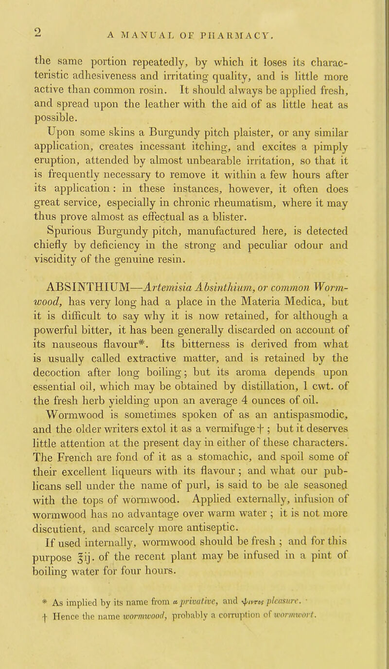 o A MANUAL OF PHARMACY, tlie same portion repeatedly, by which it loses its charac- teristic adhesiveness and irritating quality, and is little more active than common rosin. It should always be applied fresh, and spread upon the leather with the aid of as little heat as possible. Upon some skins a Burgundy pitch plaister, or any similar application, creates incessant itching, and excites a pimply eruption, attended by almost unbearable irritation, so that it is frequently necessary to remove it within a few hours after its application: in these instances, however, it often does great service, especially in chronic rheumatism, where it may thus prove almost as effectual as a blister. Spurious Burgundy pitch, manufactured here, is detected chiefly by deficiency in the strong and peculiar odour and viscidity of the genuine resin. ABSINTHIUM—Artemisia Ahsintliium, or common Worm- wood, has very long had a place in the Materia Medica, but it is difficult to say why it is now retained, for although a powerful bitter, it has been generally discarded on account of its nauseous flavour*. Its bitterness is derived from what is usually called extractive matter, and is retained by the decoction after long boiling; but its aroma depends upon essential oil, which may be obtained by distillation, 1 cwt. of the fresh herb yielding upon an average 4 ounces of oil. Wormwood is sometimes spoken of as an antispasmodic, and the older writers extol it as a vermifuge f ; but it deseiwes little attention at the present day in either of these characters. The French are fond of it as a stomachic, and spoil some of their excellent liqueurs with its flavour ; and what our pub- licans sell under the name of purl, is said to be ale seasoned with the tops of wormwood. Applied externally, infusion of wormwood has no advantage over warm water ; it is not more discutient, and scarcely more antiseptic. If used internally, wormwood should be fresh ; and for this purpose sij. of the recent plant may be infused in a pint of boiling water for four hours. * As implied by its name from a. privative, and ypitref plcasitir. ■ -|- Hence tire name ivo7'mwooit, probably a corruirtion of woriincort.