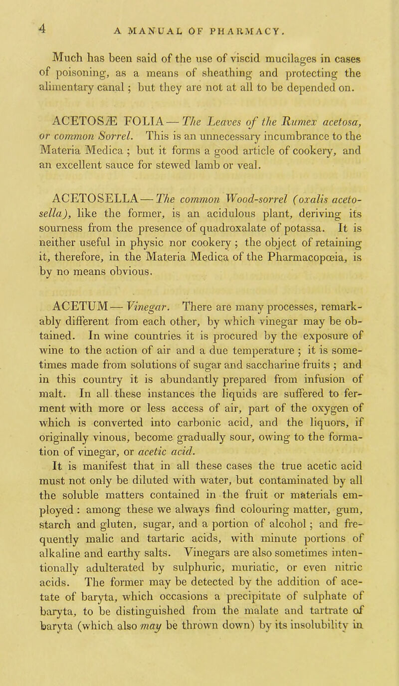 Much has been said of the use of viscid mucilages in cases of poisoning, as a means of sheathing and protecting the alimentary canal; but they are not at all to be depended on. ACETOS^ FOLIA—The Leaves of the Rumex acetosa, or common Sorrel. This is an unnecessary incumbrance to the Materia Medica ; but it forms a good article of cookeiy, and an excellent sauce for stewed lamb or veal. ACETOSELLA—The common Wood-sorrel (oxalis aceto- sella), like the former, is an acidulous plant, deriving its sourness from the presence of quadroxalate of potassa. It is neither useful in physic nor cookery ; the object of retaining it, therefore, in the Materia Medica of the Pharmacopoeia, is by no means obvious. ACETUM — Vinegar. There are many processes, remark- ably different from each other, by which vinegar may be ob- tained. In wine countries it is procured by the exposure of wine to the action of air and a due temperature ; it is some- times made from solutions of sugar and saccharine fruits ; and in this country it is abundantly prepared from infusion of malt. In all these instances the liquids are suffered to fer- ment with more or less access of air, part of the oxygen of which is converted into carbonic acid, and the liquors, if originally vinous, become gradually sour, owing to the forma- tion of vinegar, or acetic acid. It is manifest that in all these cases the true acetic acid must not only be diluted with water, but contaminated by all the soluble matters contained in the fruit or materials em- ployed : among these we always find colouring matter, gum, starch and gluten, sugar, and a portion of alcohol; and fre- quently malic and tartaric acids, with minute portions of alkaline and earthy salts. Vinegars are also sometimes inten- tionally adulterated by sulphuric, muriatic, or even nitric acids. The former may be detected by the addition of ace- tate of baryta, which occasions a precipitate of sulphate of baryta, to be distinguished from the malate and tartrate of baryta (which also may be thrown down) by its insolubility in