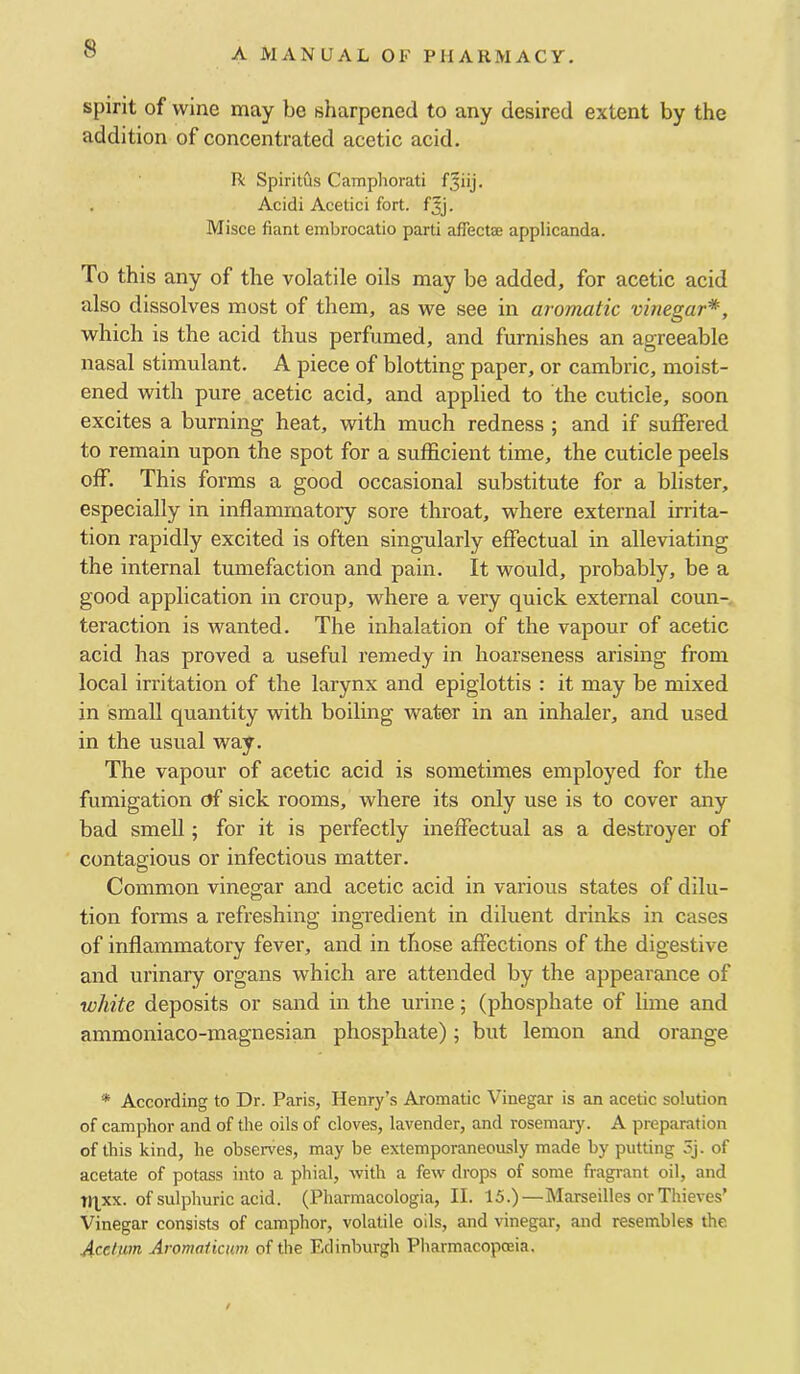 spirit of wine may be sharpened to any desired extent by the addition of concentrated acetic acid. R Spiritus Camphorati . Acidi Acetici fort. fjj. Misce fiant embrocatio parti affectse applicanda. To this any of the volatile oils may be added, for acetic acid also dissolves most of them, as we see in aromatic vinegar*, which is the acid thus perfumed, and furnishes an agreeable nasal stimulant. A piece of blotting paper, or cambric, moist- ened with pure acetic acid, and applied to the cuticle, soon excites a burning heat, with much redness ; and if suffered to remain upon the spot for a sufficient time, the cuticle peels off. This forms a good occasional substitute for a blister, especially in inflammatory sore throat, where external irrita- tion rapidly excited is often singularly effectual in alleviating the internal tumefaction and pain. It would, probably, be a good application in croup, where a very quick external coun- teraction is wanted. The inhalation of the vapour of acetic acid has proved a useful remedy in hoarseness arising from local irritation of the larynx and epiglottis : it may be mixed in small quantity with boiling water in an inhaler, and used in the usual way. The vapour of acetic acid is sometimes employed for the fumigation of sick rooms, where its only use is to cover any bad smell; for it is perfectly ineffectual as a destroyer of contagious or infectious matter. Common vinegar and acetic acid in various states of dilu- tion forms a refreshing ingvedient in diluent drinks in cases of inflammatory fever, and in those affections of the digestive and urinary organs which are attended by the appearance of white deposits or sand in the urine; (phosphate of lime and ammoniaco-magnesian phosphate); but lemon and orange * According to Dr. Paris, Henry’s Aromatic Vinegar is an acetic solution of camphor and of the oils of cloves, lavender, and rosemary. A preparation of this kind, he observes, may be extemporaneously made by putting 5j. of acetate of potass into a phial, with a few drops of some fragrant oil, and tqxx. of sulphuric acid. (Pharmacologia, II. 15.)—Marseilles or Thieves’ Vinegar consists of camphor, volatile oils, and vinegar, and resembles the 4-cefum Aromaiictim of the Edinburgh Pharmacopoeia.