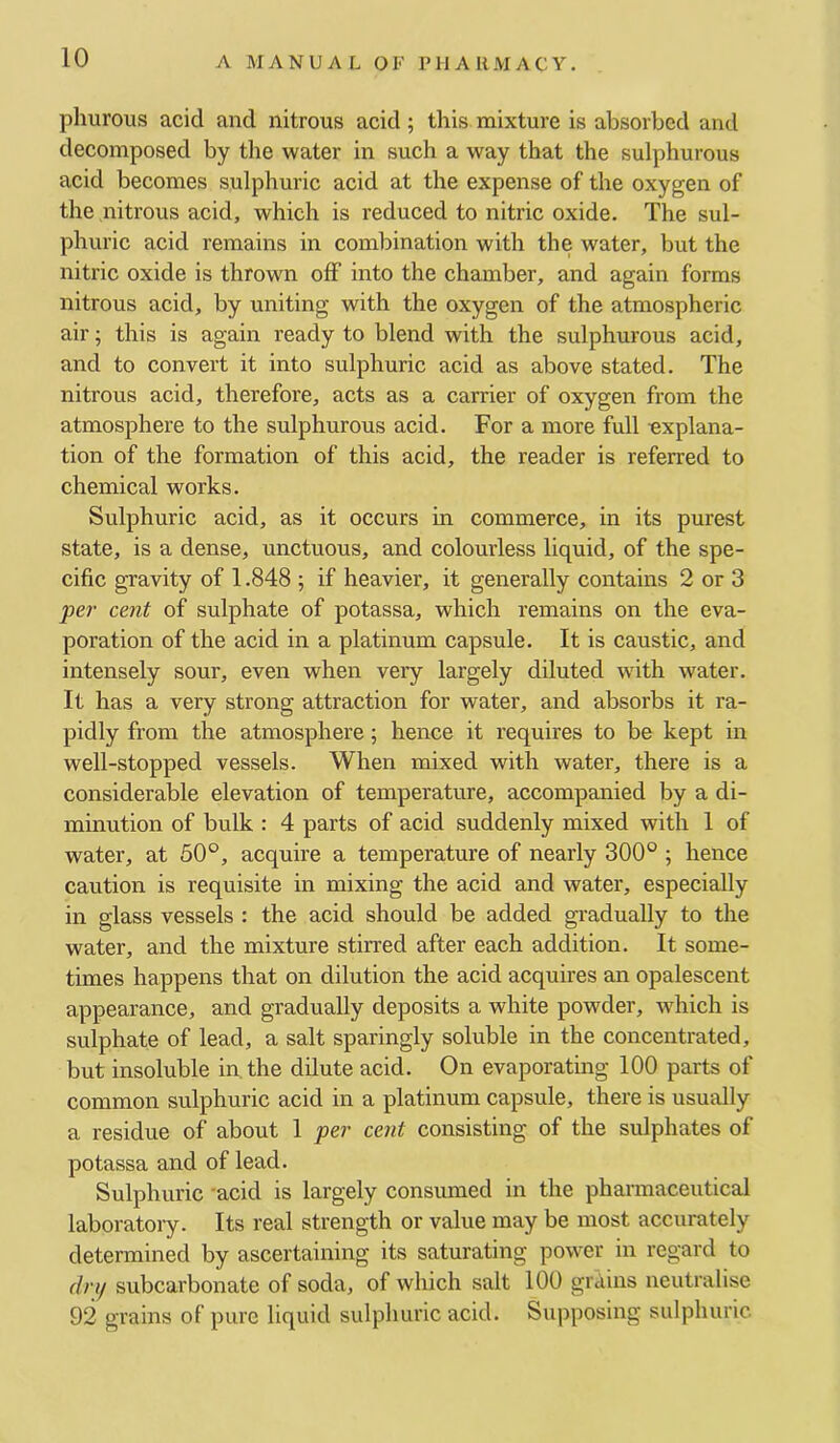 A MANUAL OF PII A UM A C Y. pliurous acid and nitrous acid; this mixture is absorbed and decomposed by the water in such a way that the sulphurous acid becomes sulphuric acid at the expense of the oxygen of the nitrous acid, which is reduced to nitric oxide. The sul- phuric acid remains in combination with the water, but the nitric oxide is thrown off into the chamber, and again forms nitrous acid, by uniting with the oxygen of the atmospheric air; this is again ready to blend with the sulphurous acid, and to convert it into sulphuric acid as above stated. The nitrous acid, therefore, acts as a carrier of oxygen from the atmosphere to the sulphurous acid. For a more full explana- tion of the formation of this acid, the reader is referred to chemical works. Sulphuric acid, as it occurs in commerce, in its purest state, is a dense, unctuous, and colourless liquid, of the spe- cific gravity of 1.848 ; if heavier, it generally contains 2 or 3 per cent of sulphate of potassa, which remains on the eva- poration of the acid in a platinum capsule. It is caustic, and intensely sour, even when very largely diluted with water. It has a very strong attraction for water, and absorbs it ra- pidly from the atmosphere; hence it requires to be kept in well-stopped vessels. When mixed with water, there is a considerable elevation of temperature, accompanied by a di- minution of bulk : 4 parts of acid suddenly mixed with 1 of water, at 50°, acquire a temperature of nearly 300° ; hence caution is requisite in mixing the acid and water, especially in glass vessels : the acid should be added gradually to the water, and the mixture stirred after each addition. It some- times happens that on dilution the acid acquires an opalescent appearance, and gradually deposits a white powder, which is sulphate of lead, a salt sparingly soluble in the concentrated, but insoluble in. the dilute acid. On evaporating 100 parts of common sulphuric acid in a platinum capsule, there is usually a residue of about 1 per cent consisting of the sulphates of potassa and of lead. Sulphuric 'acid is largely consumed in the pharmaceutical laboratoiy. Its real strength or value may be most accurately determined by ascertaining its saturating power in regard to (In/ subcarbonate of soda, of which salt 100 grains neutralise 92 grains of pure liquid sulphuric acid. Supposing sulphuric