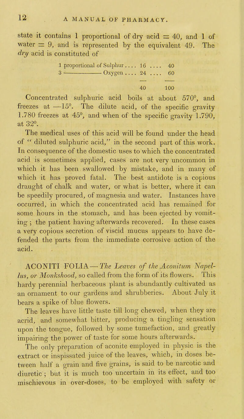 state it contains 1 proportional of dry acid = 40, and 1 of water =: 9, and is represented by the equivalent 49. The dr^ acid is constituted of 1 proportional of Sulphur ....16.... 40 3 Oxygen 24 60 40 100 Concentrated sulphuric acid boils at about 570°, and freezes at —15°. The dilute acid, of the specific gravity 1.780 freezes at 45°, and when of the specific gravity 1.790, at 32°. The medical uses of this acid will be found under the head of “ diluted sulphuric acid,” in the second part of this work. In consequence of the domestic uses to which the concentrated acid is sometimes applied, cases are not very uncommon in which it has been swallowed by mistake, and in many of which it has proved fatal. The best antidote is a copious draught of chalk and water, or what is better, where it can be speedily procured, of magnesia and water. Instances have occurred, in which the concentrated acid has remained for some hours in the stomach, and has been ejected by vomit- ing ; the patient having afterwards recovered. In these cases a very copious secretion of viscid mucus appears to have de- fended the parts from the immediate corrosive action of the acid. ACONITI FOLIA—The Leaves of the Acoiiitum Napel- lus, or Monkshood, so called from the form of its flowers. This hardy perennial herbaceous plant is abundantly cultivated as an ornament to our gardens and shrubberies. About July it bears a spike of blue flowers. The leaves have little taste till long chewed, when they are acrid, and somewhat bitter, producing a tingling sensation upon the tongue, followed by some tumefaction, and greatly impairing the power of taste for some hours aftenvards. The only preparation of aconite employed in physic is the extract or inspissated juice of the leaves, which, in doses be- tween half a grain and five grains, is said to be narcotic and diuretic ; but it is much too uncertain in its effect, and too mischievous in over-doses, to be employed with safety or