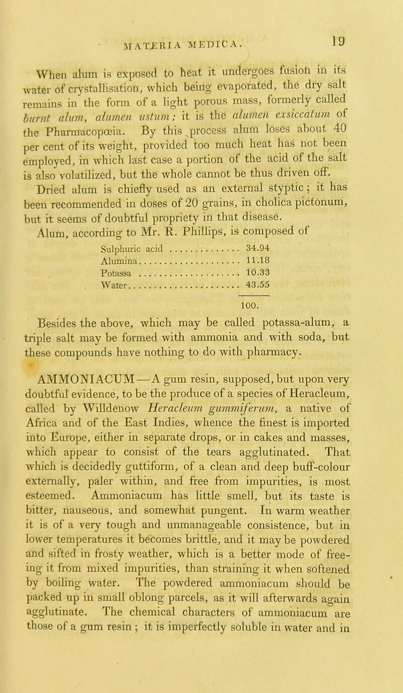 When alum is exposed to heat it undergoes fusion in its water of crystallisation, which being evaporated, the dry salt remains in the form of a light porous mass, formerly called burnt alum, alumen ustum; it is the alumen exsiccaturn of the Phannacopoeia. By this ^process alum loses about 40 per cent of its weight, provided too much heat has not been employed, in which last case a portion of the acid of the salt is also volatilized, but the whole cannot be thus driven off. Dried alum is chiefly used as an external styptic; it has been recommended in doses of 20 grains, in cholica pictonum, but it seems of doubtful propriety in that disease. Alum, according to Mr. R. Phillips, is composed of Sulphuric acid 34.94 Alumina 11.18 Potassa 10.33 Water 43.55 100. Besides the above, which may be called potassa-alum, a triple salt may be formed with ammonia and with soda, but these compounds have nothing to do with pharmacy. AMMONIACUM—A gum resin, supposed, but upon very doubtful evidence, to be the produce of a species of Heracleum, called by Willdenow Heracleum gummiferum, a native of Africa and of the East Indies, whence the finest is imported into Europe, either in separate drops, or in cakes and masses, which appear to consist of the tears agglutinated. That which is decidedly guttiform, of a clean and deep buff-colour externally, paler within, and free from impurities, is most esteemed. Ammoniacum has little smell, but its taste is bitter, nauseous, and somewhat pungent. In warm w'eather it is of a very tough and unmanageable consistence, but in lower temperatures it becomes brittle, and it may be powdered and sifted in frosty weather, which is a better mode of free- ing it from mixed impurities, than straining it when softened by boiling water. The powdered ammoniacum should be packed up in small oblong parcels, as it will afterwards again agglutinate. The chemical characters of ammoniacum are those of a gum resin 5 it is imperfectly soluble in water and in