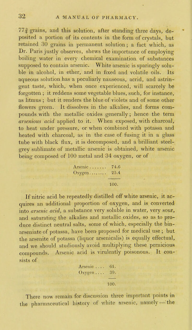 77| grains, and this solution, after standing three days, de- ■* posited a portion of its contents in the form of crystals, but retained 30 grains in permanent solution; a fact which, as Dr. Paris justly observes, shews the importance of employing boiling water in every chemical examination of substances supposed to contain arsenic. White arsenic is sparingly solu- ble in alcohol, in ether, and in fixed and volatile oils. Its aqueous solution has a peculiarly nauseous, acrid, and astrin- gent taste, which, when once experienced, will scarcely be forgotten ; it reddens some vegetable blues, such, for instance, as litmus ; but it renders the blue of violets and of some other flowers green. It dissolves in the alkalies, and forms com- pounds with the metallic oxides generally; hence the term arsenious acid applied to it. When exposed, with charcoal, to heat under pressure, or when combined with potassa and heated with charcoal, as in the case of fusing it in a glass tube with black flux, it is decomposed, and a brilliant steel- grey sublimate of metallic arsenic is obtained, white arsenic being composed of 100 metal and 34 oxygen, or of Arsenic 74.6 Oxygen 25.4 too. If nitric acid be repeatedly distilled off white arsenic, it ac- quires an additional proportion of oxygen, and is converted into arsenic acid, a substance very soluble in water, very sour, and saturating the alkalies and metallic oxides, so as to pro- duce distinct neutral salts, some of which, especially the bin- arseniate of potassa, have been proposed for medical use ; but the arsenite of potassa (liquor arsenicalis) is equally effectual, and we should studiously avoid multiplying these pernicious compounds. Arsenic acid is virulently poisonous. It con- sists of Arsenic .... 61. Oxygen.... 39. 100. There now remain for discussion three important points in the pharmaceutical history of white ar.senic, namely —the