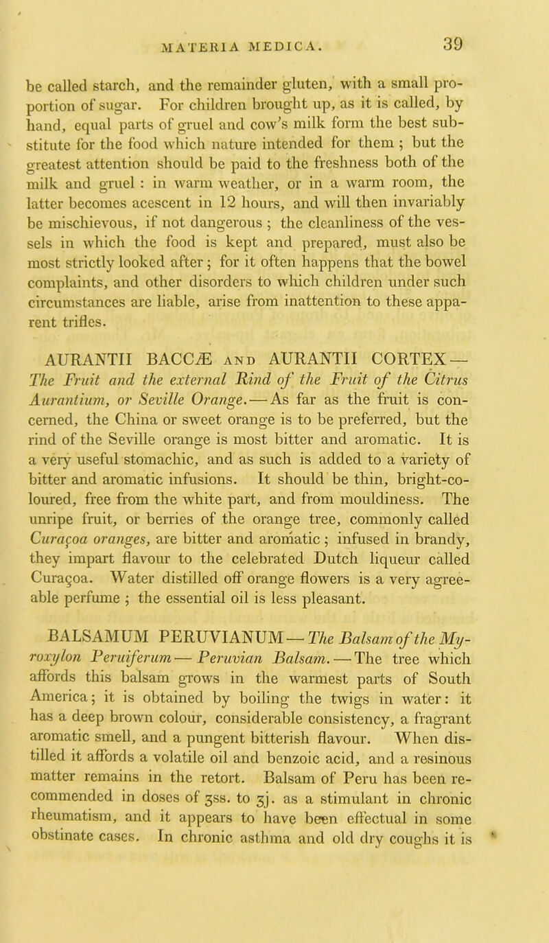 be called starch, and the remainder gluten, with a small pro- portion of sugar. For children brought up, as it is called, by hand, equal parts of gruel and cow's milk form the best sub- stitute for the food which nature intended for them ; but the greatest attention should be paid to the freshness both of the milk and gruel : in warm Aveather, or in a warm room, the latter becomes acescent in 12 hours, and will then invariably be mischievous, if not dangerous ; the cleanliness of the ves- sels in which the food is kept and prepared, must also be most strictly looked after; for it often happens that the bowel complaints, and other disorders to which children under such circumstances are liable, arise from inattention to these appa- rent trifles. AURANTII BACC^ and AURANTII CORTEX — The Fruit and the external Rind of the Fruit of the Citrus Aurantium, or Seville Orange.—^As far as the fruit is con- cerned, the China or sweet orange is to be preferred, but the rind of the Seville orange is most bitter and aromatic. It is a very useful stomachic, and as such is added to a variety of bitter and aromatic infusions. It should be thin, bright-co- loured, free from the white part, and from mouldiness. The unripe fruit, or berries of the orange tree, commonly called Cura^oa oranges, are bitter and arornatic; infused in brandy, they impart flavour to the celebrated Dutch liqueur called Cura^oa. Water distilled off orange flowers is a very agree- able perfume j the essential oil is less pleasant. BALSAMUM PERUVIANUM — The Balsam of the My- roxylon Feruiferum—Peruvian Balsam.—^The tree which affords this balsam gTows in the warmest parts of South America; it is obtained by boiling the twigs in water: it has a deep brown colour, considerable consistency, a fragrant aromatic smell, and a pungent bitterish flavour. When dis- tilled it affords a volatile oil and benzoic acid, and a resinous matter remains in the retort. Balsam of Peru has been re- commended in doses of 3SS. to 3). as a stimulant in chronic rheumatism, and it appears to have been effectual in some obstinate cases. In chronic asthma and old dry coughs it is