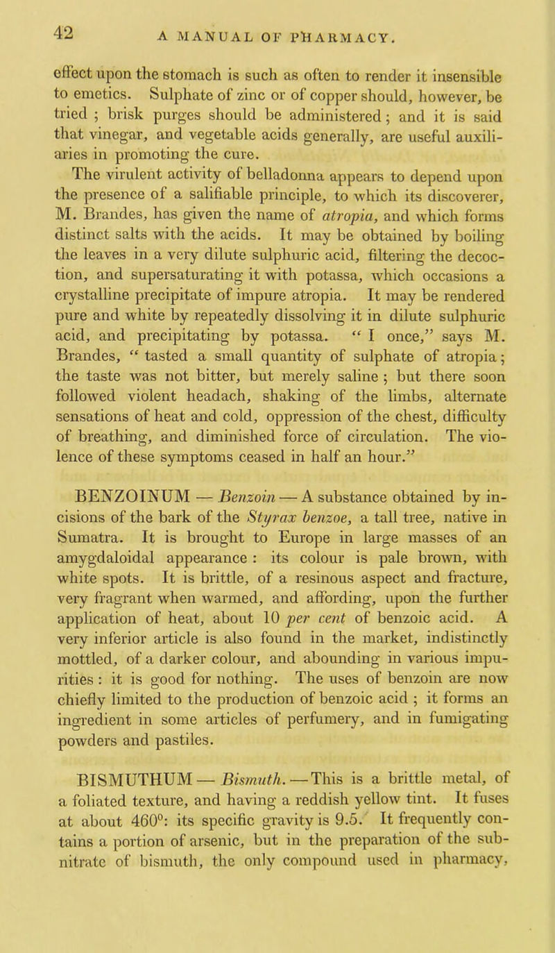 effect upon the stomach is such as often to render it insensible to emetics. Sulphate of zinc or of copper should, however, be tried ; brisk purges should be administered; and it is said that vinegar, and vegetable acids generally, are useful auxili- aries in promoting the cure. The virulent activity of belladonna appears to depend upon the presence of a salifiable principle, to which its discoverer, M. Brandes, has given the name of atropia, and which forms distinct salts with the acids. It may be obtained by boiling the leaves in a very dilute sulphuric acid, filtering the decoc- tion, and supersaturating it with potassa, which occasions a crystalline precipitate of impure atropia. It may be rendered pure and white by repeatedly dissolving it in dilute sulphuric acid, and precipitating by potassa. “ I once,” says M. Brandes, “ tasted a small quantity of sulphate of atropia; the taste was not bitter, but merely saline ; but there soon followed violent headach, shaking of the limbs, alternate sensations of heat and cold, oppression of the chest, difficulty of breathing, and diminished force of circulation. The vio- lence of these symptoms ceased in half an hour.” BENZOINUM — Benzoin — A substance obtained by in- cisions of the bark of the Styrax henzoe, a tall tree, native in Sumatra. It is brought to Europe in large masses of an amygdaloidal appearance : its colour is pale brown, with white spots. It is brittle, of a resinous aspect and fracture, very fragrant when warmed, and affording, upon the further application of heat, about 10 per cent of benzoic acid. A very inferior article is also found in the market, indistinctly mottled, of a darker colour, and abounding in various impu- rities : it is good for nothing. The uses of benzoin are now chiefly limited to the production of benzoic acid ; it forms an ingredient in some articles of perfumery, and in fumigating powders and pastiles. BISMUTHUM — Bismuth.—This is a brittle metal, of a foliated texture, and having a reddish yellow tint. It fuses at about 460°: its specific gravity is 9.5. It frequently con- tains a portion of arsenic, but in the preparation of the sub- nitrate of bismuth, the only compound used in pharmacy.