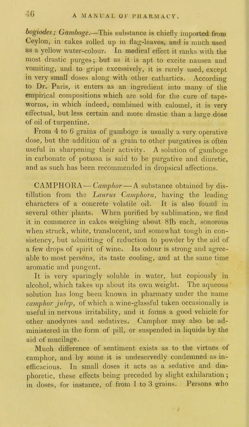 -IG bogiodes; Gamboge.—This substance is chiefly imported from Ceylon, in cakes rolled up in flag-leaves, and is much used as a yellow water-colour. In medical effect it ranks with the most drastic purges; but as it is apt to excite nausea and vomiting, and to gripe excessively, it is rarely used, except in very small doses along with other cathartics. According to Dr. Paris, it enters as an ingredient into many of the empirical compositions which are sold for the cure of tape- worms, in which indeed, combined with calomel, it is very effectual, but less certain and more drastic than a large dose of oil of turpentine. From 4 to 6 grains of gamboge is usually a very operative dose, but the addition of a grain to other purgatives is often useful in sharpening their activity. A solution of gamboge in carbonate of potassa is said to be purgative and diuretic, and as such has been recommended in dropsical affections. CAMPHORA—Camphor — A substance obtained by dis- tillation from the Lattrus Camj)hora, having the leading characters of a concrete volatile oil. It is also fourid in several other plants. When purified by sublimation, we find it in commerce in cakes weighing about 8fb each, sonorous when struck, white, translucent, and somewhat tough in con- sistency, but admitting of reduction to powder by the aid of a few drops of spirit of wine. Its odour is strong and agTee- able to most persons, its taste cooling, and at the same time aromatic and pungent. It is very sparingly soluble in water, but copiously in alcohol, which takes up about its own weight. The aqueous solution has long been known in phamiacy under the name camphor julep, of which a wine-glassful taken occasionally is usefhl in nervous irritability, and it forms a good vehicle for other anodynes and sedatives. Camphor may also be ad- ministered in the form of pill, or suspended in liquids by the aid of mucilage. Much difference of sentiment exists as to the virtues of camphor, and by some it is undeservedly condemned as in- efficacious. In small doses it acts as a sedative and dia- phoretic, these effects being preceded by slight exhilaration;