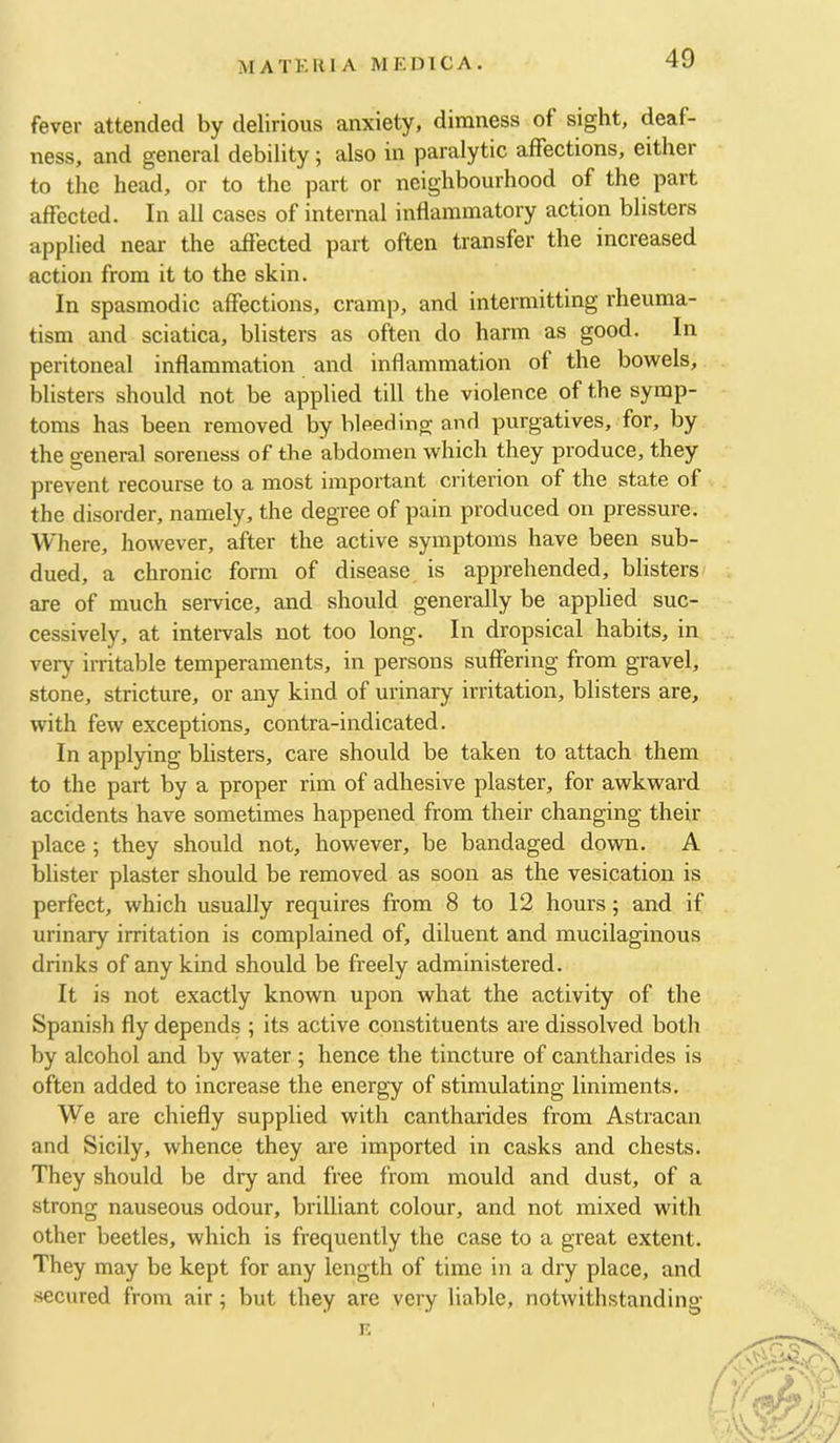 fever attended by delirious anxiety, dimness of sight, deaf- ness, and general debility; also in paralytic affections, either to the head, or to the part or neighbourhood of the part affected. In all cases of internal intlaminatory action blisters applied near the affected part often transfer the increased action from it to the skin. In spasmodic affections, cramp, and intermitting rheuma- tism and sciatica, blisters as often do harm as good. In peritoneal inflammation and inflammation of the bowels, blisters should not be applied till the violence of the symp- toms has been removed by bleeding and purgatives, for, by the general soreness of the abdomen which they produce, they prevent recourse to a most important criterion of the state of the disorder, namely, the degree of pain produced on pressure. Where, however, after the active symptoms have been sub- dued, a chronic form of disease is apprehended, blisters are of much seiwice, and should generally be applied suc- cessively, at intervals not too long. In dropsical habits, in very irritable temperaments, in persons suffering from gravel, stone, stricture, or any kind of urinary irritation, blisters are, with few exceptions, contra-indicated. In applying blisters, care should be taken to attach them to the part by a proper rim of adhesive plaster, for awkward accidents have sometimes happened from their changing their place ; they should not, however, be bandaged down. A blister plaster should be removed as soon as the vesication is perfect, which usually requires from 8 to 12 hours; and if urinary irritation is complained of, diluent and mucilaginous drinks of any kind should be freely administered. It is not exactly known upon what the activity of the Spanish fly depends ; its active constituents are dissolved both by alcohol and by water ; hence the tincture of cantharides is often added to increase the energy of stimulating liniments. We are chiefly supplied with cantharides from Astracan and Sicily, whence they are imported in casks and chests. They should be dry and free from mould and dust, of a strong nauseous odour, brilliant colour, and not mixed with other beetles, which is frequently the case to a great extent. They may be kept for any length of time in a dry place, and secured from air; but they are very liable, notwithstanding F. s f f’af f 1 ‘ C'j;/