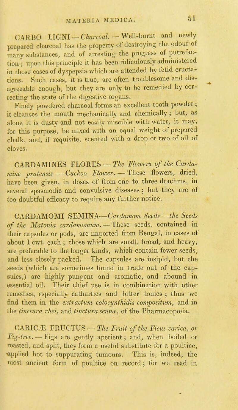 CARBO LIGNI —CVwrcoa/. — Well-burnt and newly prepared charcoal has the property of destroying the odour of many substances, and of arresting the progress of putrefac- tion ; upon this principle it has been ridiculously administered in those cases of dyspepsia which are attended by fetid eructa- tions. Such cases, it is true, are often troublesome and dis- agreeable enough, but they are only to be remedied by cor- recting the state of the digestive organs. Finely powdered charcoal forms an excellent tooth powder; it cleanses the mouth mechanically and chemically 5 but, as alone it is dusty and not easily miscible with water, it may, for this purpose, be mixed with an equal weight of prepared chalk, and, if requisite, scented with a drop or two of oil of cloves. CARDAMINES FLORES — The Flowers of the Carda- mine pratensis — Cuckoo Flower. — These flowers, dried, have been given, in doses of from one to three drachms, in several spasmodic and convulsive diseases ; but they are of too doubtful efficacy to require any further notice. CARDAMOMI SEMINA—Cardamom Seeds—the Seeds of the Matonia cardamomum. — These seeds, contained in their capsules or pods, are imported from Bengal, in cases of about 1 cwt. each ; those which are small, broad, and heavy, are preferable to the longer kinds, which contain fewer seeds, and less closely packed. The capsules are insipid, but the seeds (which are sometimes found in trade out of the cap- sules,) are highly pungent and aromatic, and abound in essential oil. Their chief use is in combination with other remedies, especially cathartics and bitter tonics ; thus we find them in the extractum colocynthidis compositum, and in the tinctura rhei, and tinctura sennce, of the Pharmacopoeia. CARIC.® FRUCTUS — The Fruit of the Ficus carica, or Fig-tree. — Figs are gently aperient; and, when boiled or roasted, and split, they form a useful substitute for a poultice, ■applied hot to suppurating tumours. This is, indeed, the most ancient form of poultice on record; for we read in