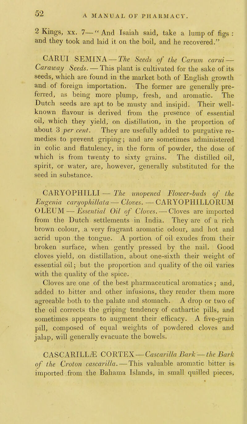 A MANUAL OF PHARMACY. 2 Kings, XX. 7— “ And Isaiah said, take a lump of figs : and they took and laid it on the boil, and he recovered.” CARUI SEMINA —TAe Seeds of the Carum carui — Caraway Seeds. — This plant is cultivated for the sake of its seeds, which are found in the market both of English growth and of foreign importation. The former are generally pre- ferred, as being more plump, fresh, and aromatic. The Dutch seeds are apt to be musty and insipid. Their well- known flavour is derived from the presence of essential oil, which they yield, on distillation, in the proportion of about 3 per cent. They are usefully added to purgative re- medies to prevent griping; and are sometimes administered in colic and flatulency, in the form of powder, the dose of which is from twenty to sixty grains. The distilled oil, spirit, or water, are, however, generally substituted for the seed in substance. CARYOPHILLI — The unopened Flower-buds of the Eugenia caryophillata — Cloves. — CARYOPHILLORUM OLEUM — Essential Oil of Cloves.—^ Cloves are imported from the Dutch settlements in India. They are of a rich brown colour, a very fragrant aromatic odour, and hot and acrid upon the tongue. A portion of oil exudes from their broken surface, when gently pressed by the nail. Good cloves yield, on distillation, about one-sixth their weight of essential oil; but the proportion and quality of the oil varies with the quality of the spice. Cloves are one of the best pharmaceutical aromatics ; and, added to bitter and other infusions, they render them more agreeable both to the palate and stomach. A drop or two of the oil corrects the griping tendency of cathartic pills, and sometimes appears to augment their efficacy. A five-grain pill, composed of equal weights of powdered cloves and jalap, will generally evacuate the bowels. CASCARILLA5 CORTEX — Cascarilla Bark — the Bark of the Croton cascarilla. — This valuable aromatic bitter is imported from the Bahama Islands, in small quilled pieces,