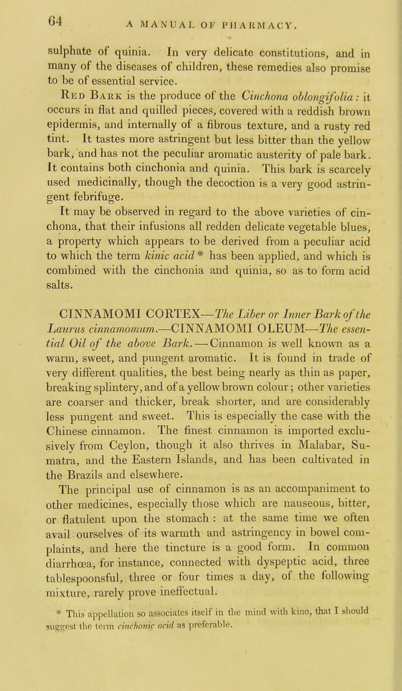 G4 sulphate of quinia. In very delicate constitutions, and in many of the diseases of children, these remedies also promise to be of essential service. Red Bark is the produce of the Cinchona ohlongifolia: it occurs in flat and quilled pieces, covered with a reddish brown epidermis, and internally of a fibrous texture, and a rusty red tint. It tastes more astringent but less bitter than the yellow bark, and has not the peculiar aromatic austerity of pale bark. It contains both cinchonia and quinia. This bark is scarcely used medicinally, though the decoction is a very good astrin- gent febrifuge. It may be observed in regard to the above varieties of cin- chona, that their infusions all redden delicate vegetable blues, a property which appears to be derived from a peculiar acid to which the term kinic acid * has been applied, and which is combined with the cinchonia and quinia, so as to form acid salts. CINNAMOMI CORTEX—The Liber or Inner Bark of the Laurus cinnamomum.—CINNAMOMI OLEUM—The essen- tial Oil of the above Bark. — Cinnamon is well known as a warm, sweet, and pungent aromatic. It is found in trade of very different qualities, the best being nearly as thin as paper, breaking splintery, and of a yellow brown colour; other varieties are coarser and thicker, break shorter, and are considerably less pungent and sweet. This is especially the case with the Chinese cinnamon. The finest cinnamon is imported exclu- sively from Ceylon, though it also thrives in Malabar, Su- matra, and the Eastern Islands, and has been cultivated in the Brazils and elsewhere. The principal use of cinnamon is as an accompaniment to other medicines, especially those which are nauseous, bitter, or flatulent upon the stomach : at the same time we often avail ourselves of its warmth and astringency in bowel com- plaints, and here the tincture is a good form. In common diarrhoea, for instance, connected with dyspeptic acid, three tablespoonsful, three or four times a day, of the following- mixture, rarely prove ineffectual. * This appellation so associates itself in the mind with kino, that I should suggest the term cuichoinc acid as preferable.