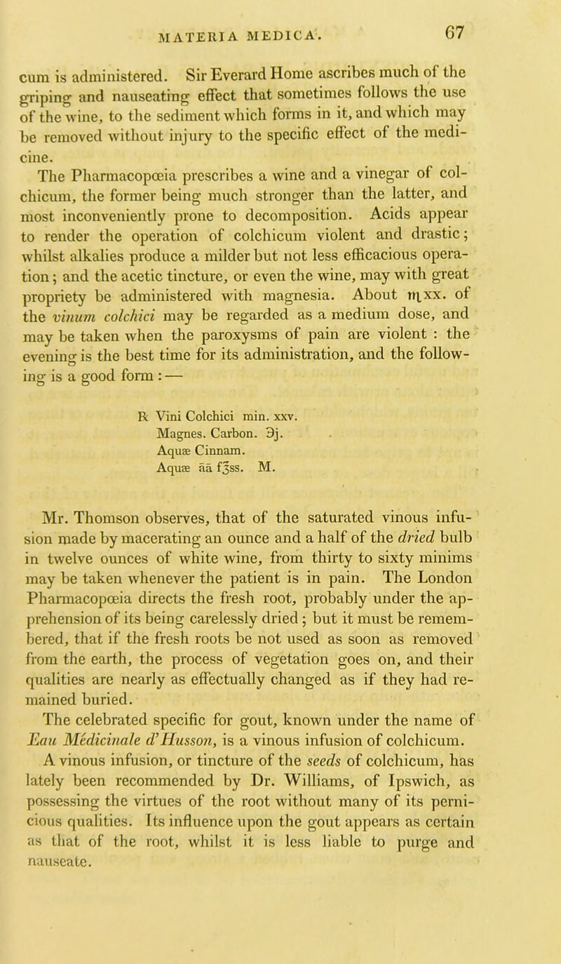 cum is administered. Sir Everard Home ascribes much of the griping and nauseating effect that sometimes follows the use of the wine, to the sediment which forms in it, and which may be removed without injury to the specific effect of the medi- cine. The Pharmacopoeia prescribes a wine and a vinegar of col- chicum, the former being much stronger than the latter, and most inconveniently prone to decomposition. Acids appear to render the operation of colchicum violent and drastic; whilst alkalies produce a milder but not less efficacious opera- tion ; and the acetic tincture, or even the wine, may with great propriety be administered with magnesia. About ni.xx. of the vinum colchici may be regarded as a medium dose, and may be taken when the paroxysms of pain are violent : the eveninar is the best time for its administration, and the follow- ing is a good form : — R Vini Colchici min. xxv. Magnes. Carbon. 3j. Aquae Cinnam. Aquae aa f3ss. M. Mr. Thomson observes, that of the saturated vinous infu- sion made by macerating an ounce and a half of the dried bulb in twelve ounces of white wine, from thirty to sixty minims may be taken whenever the patient is in pain. The London Pharmacopoeia directs the fresh root, probably under the ap- prehension of its being carelessly dried ; but it must be remem- bered, that if the fresh roots be not used as soon as removed from the earth, the process of vegetation goes on, and their qualities are nearly as effectually changed as if they had re- mained buried. The celebrated specific for gout, known under the name of Eau Medicinale d’Husson, is a vinous infusion of colchicum. A vinous infusion, or tincture of the seeds of colchicum, has lately been recommended by Dr. Williams, of Ipswich, as possessing the virtues of the root without many of its perni- cious qualities. Its influence upon the gout appears as certain as that of the root, whilst it is less liable to purge and nauseate.