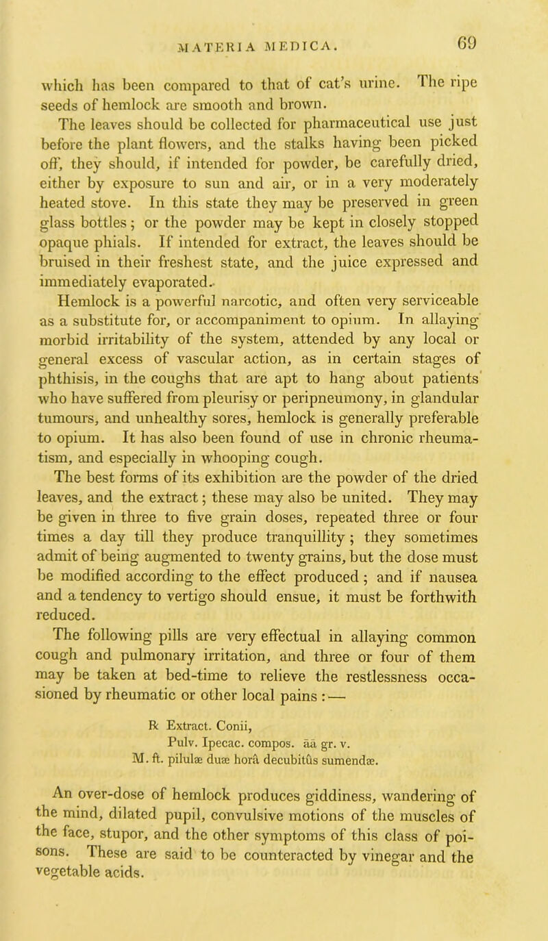 which has been compared to that of cat’s urine. Tlie ripe seeds of hemlock are smooth and brown. The leaves should be collected for pharmaceutical use just before the plant flowers, and the stalks having been picked off, they should, if intended for powder, be carefully dried, either by exposure to sun and air, or in a very moderately heated stove. In this state they may be preserved in green glass bottles; or the powder may be kept in closely stopped opaque phials. If intended for extract, the leaves should be bruised in their freshest state, and the juice expressed and immediately evaporated.- Hemlock is a powerful narcotic, and often very serviceable as a substitute for, or accompaniment to opium. In allaying morbid irritability of the system, attended by any local or general excess of vascular action, as in certain stages of phthisis, in the coughs that are apt to hang about patients who have suffered from pleurisy or peripneumony, in glandular tumours, and unhealthy sores, hemlock is generally preferable to opium. It has also been found of use in chronic rheuma- tism, and especially in whooping cough. The best fonns of its exhibition are the powder of the dried leaves, and the extract; these may also be united. They may be given in three to five grain doses, repeated three or four times a day till they produce tranquillity; they sometimes admit of being augmented to twenty grains, but the dose must be modified according to the effect produced; and if nausea and a tendency to vertigo should ensue, it must be forthwith reduced. The following pills are very effectual in allaying common cough and pulmonary irritation, and three or four of them may be taken at bed-time to relieve the restlessness occa- sioned by rheumatic or other local pains : — R Extract. Conii, Pulv. Ipecac, compos, aa gr. v. M. ft. pilulae duse horsl decubitus sumendae. An over-dose of hemlock produces giddiness, wandering of the mind, dilated pupil, convulsive motions of the muscles of the face, stupor, and the other symptoms of this class of poi- sons. These are said to bo counteracted by vinegar and the vegetable acids.