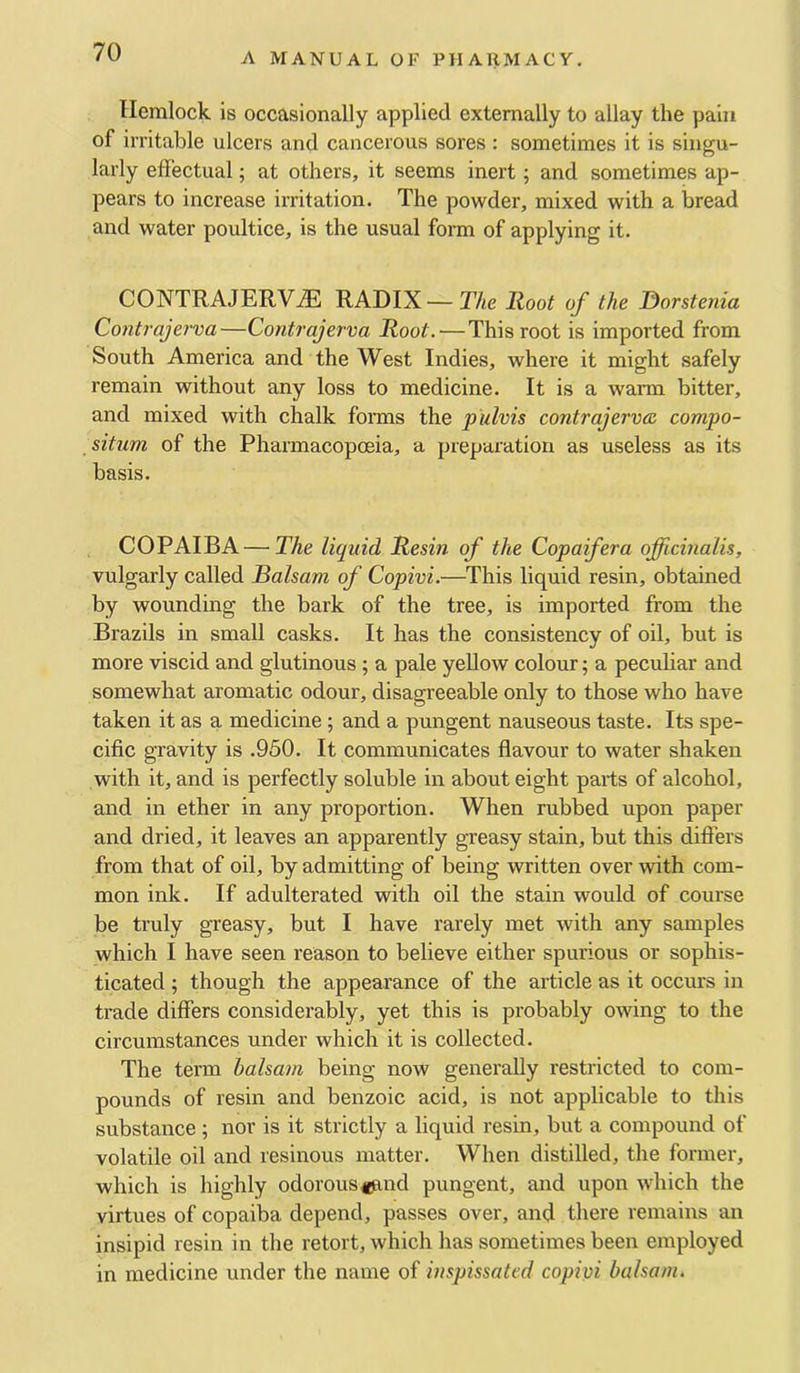 Hemlock is occasionally applied externally to allay the pain of irritable ulcers and cancerous sores : sometimes it is singu- larly effectual; at others, it seems inert; and sometimes ap- pears to increase irritation. The powder, mixed with a bread and water poultice, is the usual form of applying it. CONTRAJERV.® RADIX—The Root of the ^orstenia Contrajerva—Contrajerva Root.—This root is imported from South America and the West Indies, where it might safely remain without any loss to medicine. It is a warm bitter, and mixed with chalk forais the pulvis contrajerva. compo- situm of the Pharmacopoeia, a preparation as useless as its basis. COPAIBA — The liquid Resin of the Copaifera officinalis, vulgarly called Balsam of Copivi.—This liquid resin, obtained by wounding the bark of the tree, is imported from the Brazils in small casks. It has the consistency of oil, but is more viscid and glutinous; a pale yellow colour; a peculiar and somewhat aromatic odour, disagreeable only to those who have taken it as a medicine; and a pungent nauseous taste. Its spe- cific gravity is .950. It communicates flavour to water shaken with it, and is perfectly soluble in about eight parts of alcohol, and in ether in any proportion. When rubbed upon paper and dried, it leaves an apparently greasy stain, but this differs from that of oil, by admitting of being written over with com- mon ink. If adulterated with oil the stain would of course be truly greasy, but I have rarely met with any samples which I have seen reason to believe either spurious or sophis- ticated ; though the appearance of the article as it occurs in trade differs considerably, yet this is probably owing to the circumstances under which it is collected. The term balsam being now generally restricted to com- pounds of resin and benzoic acid, is not applicable to this substance ; nor is it strictly a liquid resin, but a compound of volatile oil and resinous matter. When distilled, the former, which is highly odorous tjand pungent, and upon which the virtues of copaiba depend, passes over, and there remains an insipid resin in the retort, which has sometimes been employed in medicine under the name oi inspissated copivi balsam.