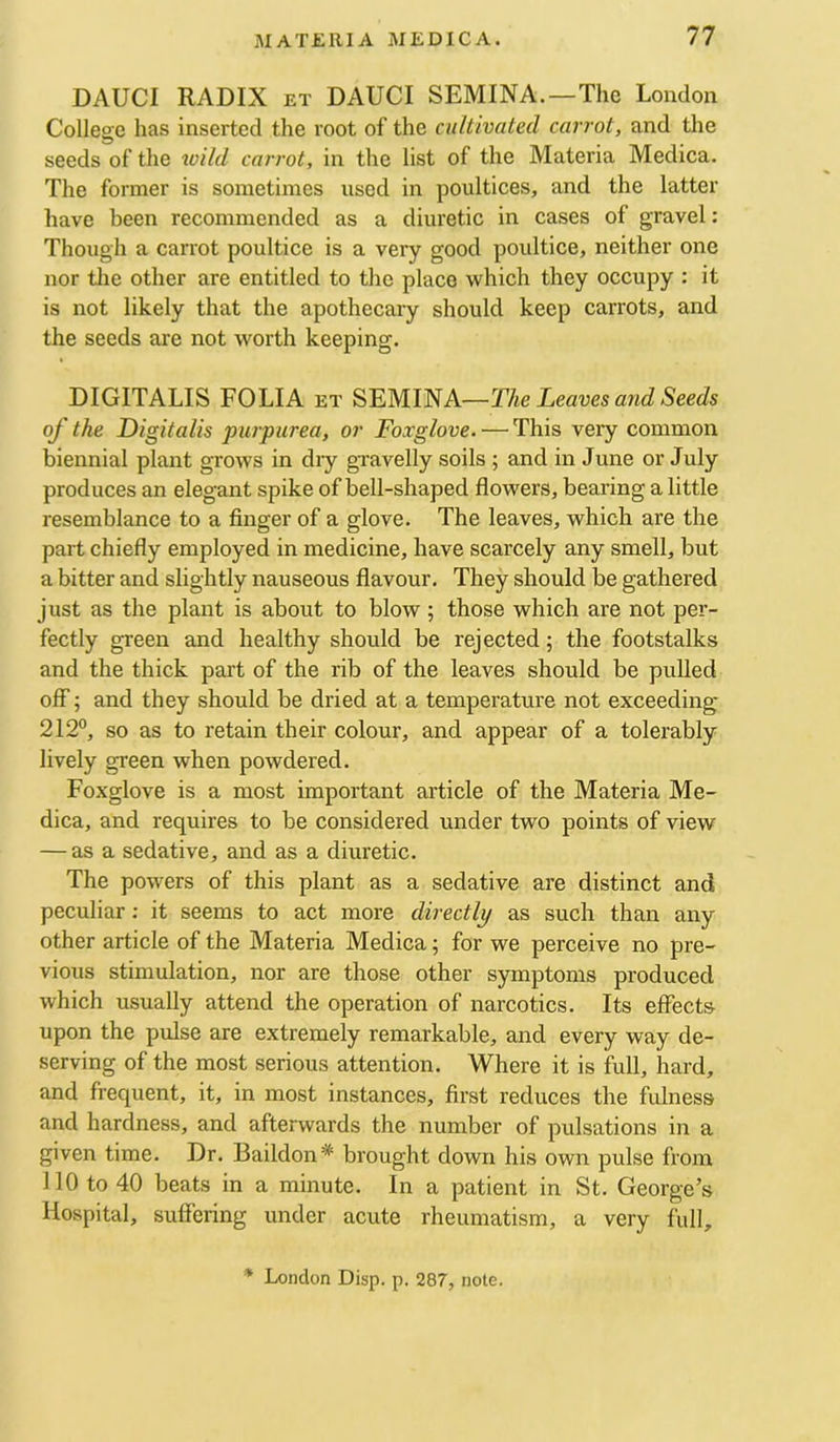 DAUCI RADIX ET DAUCI SEMINA.—The London College has inserted the root of the cultivated carrot, and the seeds of the wild carrot, in the list of the Materia Medica. The former is sometimes used in poultices, and the latter have been recommended as a diuretic in cases of gravel: Though a carrot poultice is a very good poultice, neither one nor tlie other are entitled to the place which they occupy : it is not likely that the apothecary should keep carrots, and the seeds are not worth keeping. DIGITALIS FOLIA et The Leaves and Seeds of the Digitalis purpurea, or Foxglove. — This very common biennial plant grows in diy gravelly soils ; and in June or July produces an elegant spike of bell-shaped flowers, bearing a little resemblance to a finger of a glove. The leaves, which are the part chiefly employed in medicine, have scarcely any smell, but a bitter and slightly nauseous flavour. They should be gathered just as the plant is about to blow ; those which are not per- fectly green and healthy should be rejected; the footstalks and the thick part of the rib of the leaves should be pulled off 5 and they should be dried at a temperature not exceeding 212°, so as to retain their colour, and appear of a tolerably lively green when powdered. Foxglove is a most important article of the Materia Me- dica, and requires to be considered under two points of view — as a sedative, and as a diuretic. The powers of this plant as a sedative are distinct and peculiar: it seems to act more directly as such than any other article of the Materia Medica ^ for we perceive no pre- vious stimulation, nor are those other symptoms produced which usually attend the operation of narcotics. Its effects upon the pulse are extremely remarkable, and every way de- serving of the most serious attention. Where it is full, hard, and frequent, it, in most instances, first reduces the fulness and hardness, and afterwards the number of pulsations in a given time. Dr. Baildon* brought down his own pulse from 110 to 40 beats in a minute. In a patient in St. George’s Hospital, suffering under acute rheumatism, a very full. * London Disp. p. 287, note.