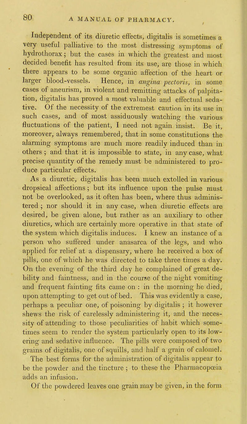 Independent of its diuretic effects, digitalis is sometimes a veiy useful palliative to the most distressing symptoms of hydrothorax; but the cases in which the greatest and most decided benefit has resulted from its use, are those in which there appears to be some organic affection of the heart or larger blood-vessels. Hence, in angina pectoris, in some cases of aneurism, in violent and remitting attacks of palpita- tion, digitalis has proved a. most valuable and effectual seda- tive. Of the necessity of the extremest caution in its use in such cases, and of most assiduously watching the various fluctuations of the patient, I need not again insist. Be it, moreover, always remembered, that in some constitutions the alanning S3onptoms are much more readily induced than in others ; and that it is impossible to state, in any case, what precise quantity of the remedy must be administered to pro- duce particular effects. As a diuretic, digitalis has been much extolled in various dropsical affections; but its influence upon the pulse must not be overlooked, as it often has been, where thus adminis- tered ; nor should it in any case, when diuretic effects are desired, be given alone, but rather as an auxiliary to other diuretics, which are certainly more operative in that state of the system which digitalis induces. I knew an instance of a person who suffered under anasarca of the legs, and who applied for relief at a dispensary, where he received a box of pills, one of which he was directed to take three times a day. On the evening of the third day he complained of great de- bility and faintness, and in the course of the night vomiting and frequent fainting fits came on : in the morning he died, upon attempting to get out of bed. This was evidently a case, perhaps a peculiar one, of poisoning by digitalis ; it however shews the risk of carelessly administering it, and the neces- sity of attending to those peculiarities of habit which some- times seem to render the system particularly open to its low- ering and sedative influence. The pills were composed of two grains of digitalis, one of squills, and half a grain of calomel. The best forais for the administration of digitalis appear to be the powder and the tincture ; to these the Pharmacopoeia adds an infusion. Of the powdered leaves one grain maybe given, in the form