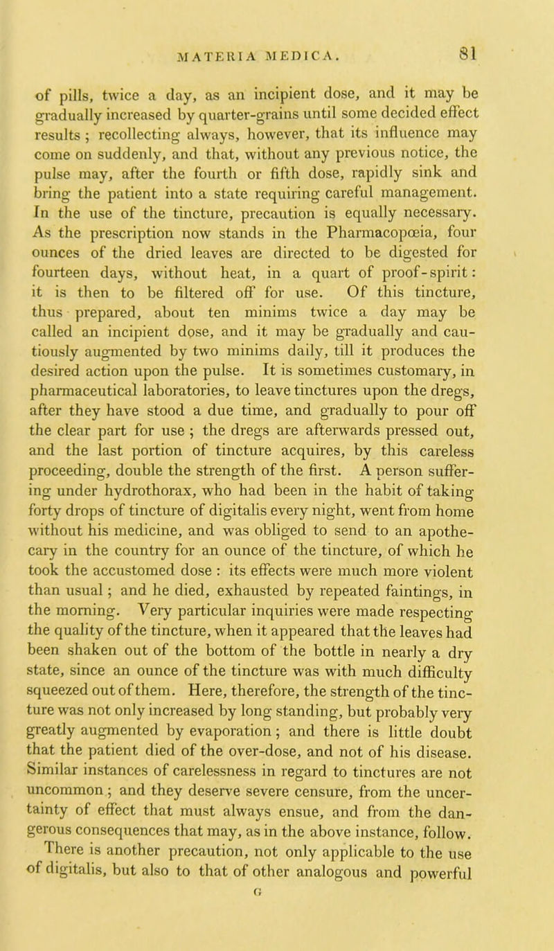 of pills, twice a day, as an incipient dose, and it may be gradually increased by quarter-grains until some decided effect results ; recollecting always, however, that its influence may come on suddenly, and that, without any previous notice, the pulse may, after the fourth or fifth dose, rapidly sink and bring the patient into a state requiring careful management. In the use of the tincture, precaution is equally necessary. As the prescription now stands in the Pharmacopoeia, four ounces of the dried leaves are directed to be digested for fourteen days, without heat, in a quart of proof-spirit: it is then to be filtered off for use. Of this tincture, thus prepared, about ten minims twice a day may be called an incipient dose, and it may be gradually and cau- tiously augmented by two minims daily, till it produces the desired action upon the pulse. It is sometimes customary, in pharmaceutical laboratories, to leave tinctures upon the dregs, after they have stood a due time, and gradually to pour off the clear part for use ; the dregs are afterwards pressed out, and the last portion of tincture acquires, by this careless proceeding, double the strength of the first. A person suffer- ing under hydrothorax, who had been in the habit of taking- forty drops of tincture of digitalis every night, went from home without his medicine, and was obliged to send to an apothe- cary in the country for an ounce of the tincture, of which he took the accustomed dose ; its effects were much more violent than usual; and he died, exhausted by repeated faintings, in the morning. Vei-y particular inquiries were made respecting the quality of the tincture, when it appeared that the leaves had been shaken out of the bottom of the bottle in nearly a dry state, since an ounce of the tincture was with much difficulty squeezed out of them. Here, therefore, the strength of the tinc- ture was not only increased by long standing, but probably vei-y greatly augmented by evaporation; and there is little doubt that the patient died of the over-dose, and not of his disease. Similar instances of carelessness in regard to tinctures are not uncommon ; and they deserve severe censure, from the uncer- tainty of effect that must always ensue, and from the dan- gerous consequences that may, as in the above instance, follow. There is another precaution, not only applicable to the use of digitalis, but also to that of other analogous and powerful