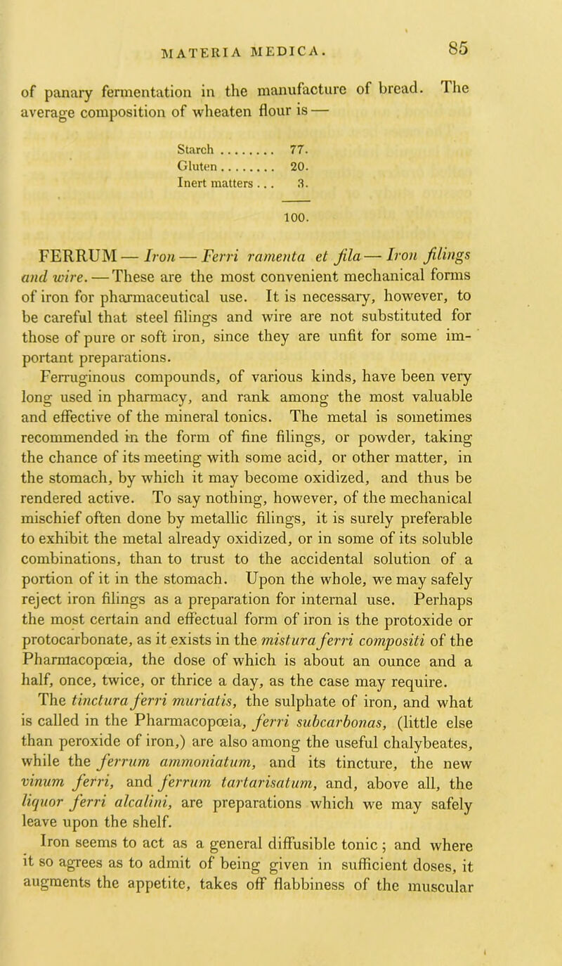 of panary fermentation in the manufacture of bread. The average composition of wheaten flour is — Starch 77. Gluten 20. Inert matters ... 100. FERRUM—Iron — Ferri ramenta et Jila — Iron filings and wire. — These are the most convenient mechanical forms of iron for pharmaceutical use. It is necessary, however, to be careful that steel filings and wire are not substituted for those of pure or soft iron, since they are unfit for some im- portant preparations. Femiginous compounds, of various kinds, have been very long used in pharmacy, and rank among the most valuable and effective of the mineral tonics. The metal is sometimes recommended in the form of fine filings, or powder, taking the chance of its meeting with some acid, or other matter, in the stomach, by which it may become oxidized, and thus be rendered active. To say nothing, however, of the mechanical mischief often done by metallic filings, it is surely preferable to exhibit the metal already oxidized, or in some of its soluble combinations, than to trust to the accidental solution of a portion of it in the stomach. Upon the whole, we may safely reject iron filings as a preparation for internal use. Perhaps the most certain and effectual form of iron is the protoxide or protocarbonate, as it exists in the mistura ferri compositi of the Pharmacopoeia, the dose of which is about an ounce and a half, once, twice, or thrice a day, as the case may require. The tinctiira ferri muriatis, the sulphate of iron, and what is called in the Pharmacopoeia, ferri subcarbonas, (little else than peroxide of iron,) are also among the useful chalybeates, while the ferrum ammoniatum, and its tincture, the new vinum ferri, and ferrum iartarisatum, and, above all, the liquor ferri alcalini, are preparations which we may safely leave upon the shelf. Iron seems to act as a general diffusible tonic; and where it so agrees as to admit of being given in sufficient doses, it augments the appetite, takes off flabbiness of the muscular