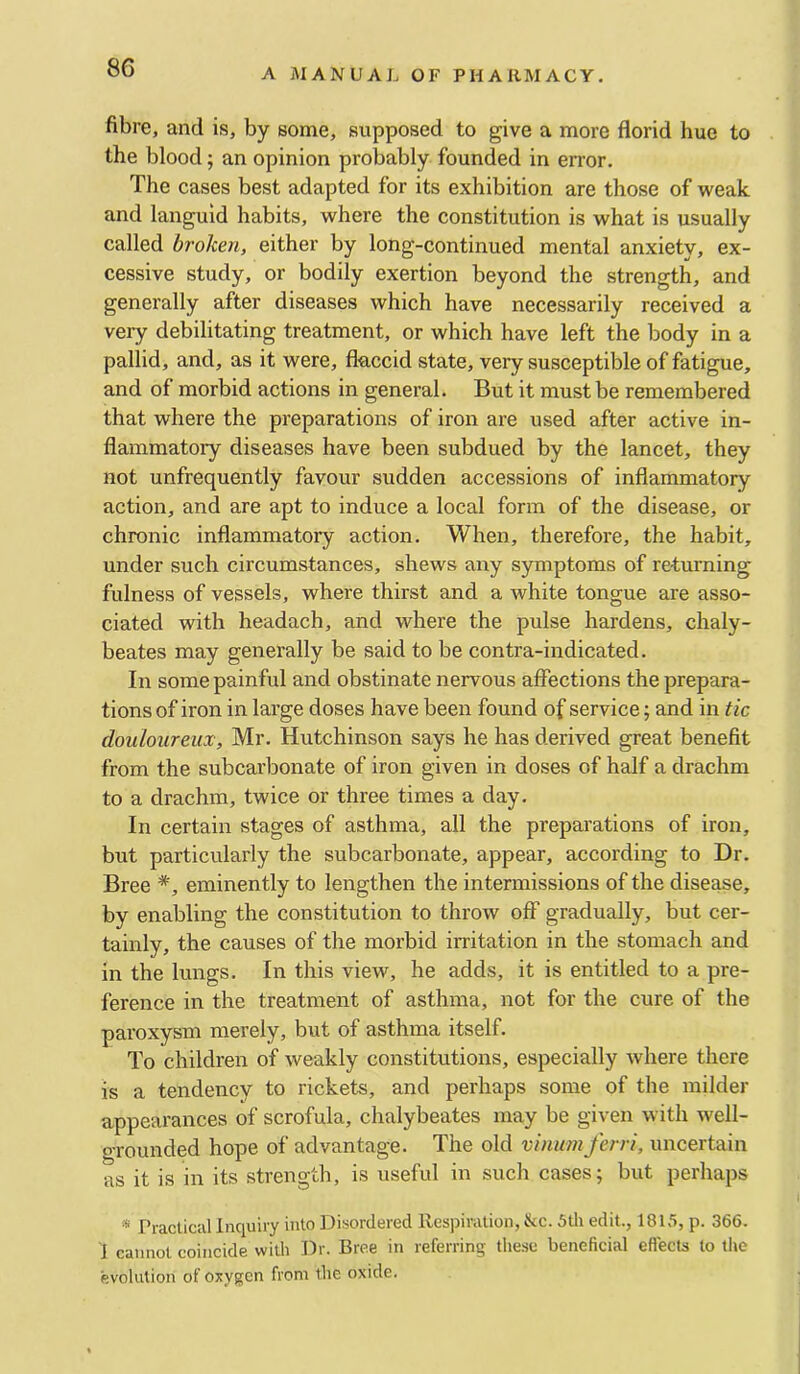 fibre, and is, by some, supposed to give a more florid hue to the blood; an opinion probably founded in error. The cases best adapted for its exhibition are those of weak and languid habits, where the constitution is what is usually called broken, either by long-continued mental anxiety, ex- cessive study, or bodily exertion beyond the strength, and generally after diseases which have necessarily received a very debilitating treatment, or which have left the body in a pallid, and, as it were, flaccid state, very susceptible of fatigue, and of morbid actions in general. But it must be remembered that where the preparations of iron are used after active in- flammatory diseases have been subdued by the lancet, they not unfrequently favour sudden accessions of inflammatory action, and are apt to induce a local form of the disease, or chronic inflammatory action. When, therefore, the habit, under such circumstances, shews any symptoms of returning fulness of vessels, where thirst and a white tongue are asso- ciated with headach, and where the pulse hardens, chaly- beates may generally be said to be contra-indicated. In some painful and obstinate nervous affections the prepara- tions of iron in large doses have been found of service; and in tic douloureux, Mr. Hutchinson says he has derived great benefit from the subcarbonate of iron given in doses of half a drachm to a drachm, twice or three times a day. In certain stages of asthma, all the preparations of iron, but particvdarly the subcarbonate, appear, according to Dr. Bree *, eminently to lengthen the intermissions of the disease, by enabling the constitution to throw off gradually, but cer- tainly, the causes of the morbid irritation in the stomach and in the lungs. In this view, he adds, it is entitled to a pre- ference in the treatment of asthma, not for the cure of the paroxysm merely, but of asthma itself. To children of weakly constitutions, especially where there is a tendency to rickets, and perhaps some of the milder appearances of scrofula, chalybeates may be given with well- o-rounded hope of advantage. The old vinum ferri, uncertain as it is in its strength, is useful in such cases; but perhaps * Practical Inquiry into Disordered Respiration, &c. 5th edit., 1815, p. 366. J cannot coincide with Dr. Bree in referring these beneficial eflects to the evolution of oxygen from the oxide.