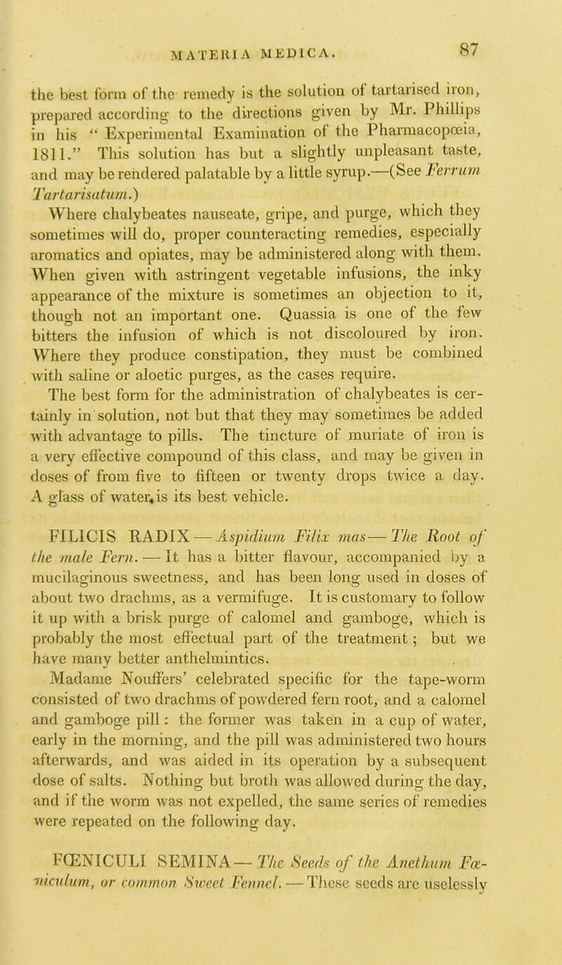 the best I’onn of the remedy is the solution of tartarised iron, prepared according to the directions given by Mr. Phillips in his “ Experimental Examination of the Pharmacopoeia, 1811.” This solution has but a slightly unpleasant taste, and may be rendered palatable by a little syrup.—(See J^errum. Tartarisahim.) Where chalybeates nauseate, gripe, and purge, which they sometimes will do, proper counteracting remedies, especially aromatics and opiates, may be administered along with them. When given with astringent vegetable infusions, the inky appearance of the mixture is sometimes an objection to it, though not an important one. Quassia is one of the few bitters the infusion of which is not discoloured by iron. Where they produce constipation, they must be combined with saline or aloetic purges, as the cases require. The best form for the administration of chalybeates is cer- tainly in solution, not but that they may sometimes be added w'ith advantage to pills. The tincture of muriate of iron is a very effective compound of this class, and may be given in doses of from five to fifteen or twenty drops twice a day. A glass of water«is its best vehicle. FILICIS RADIX ^—Aspidium Filix mas—The Root of the male Fern. — It has a bitter flavour, accompanied by a mucilaginous sweetness, and has been long used in doses of about two drachms, as a vermifuge. It is customary to follow it up with a brisk purge of calomel and gamboge, which is probably the most effectual part of the treatment; but we have many better anthelmintics. Madame Nouffers’ celebrated specific for the tape-worm consisted of two drachms of pow^dered fern root, and a calomel and gamboge pill: the former was taken in a cup of water, early in the morning, and the pill was administered two hours afterwards, and was aided in its operation by a subsequent dose of salts. Nothing but broth was allowed during the day, and if the worm was not expelled, the same series of remedies were repeated on the following day. FOiNICULI SEMINA — The Seeds of the Anethum Fa- niculum, or common Sweet Fennel. — These seeds are uselessly