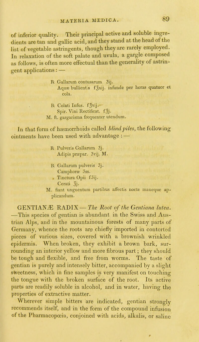 of inferior quality. Their principal active and soluble ingre- dients are tan and gallic acid, and they stand at the head of the list of vegetable astringents, though they are rarely employed. In relaxation of the soft palate and uvula, a gargle composed as follows, is often more effectual than the generality of astrin- gent applications: — R G allarum contusarum 3ij. Aqutfi bullientis fjxij. infunde per boras quatuor et cola. R Colati Infus. Spir. Vini Rectificat. fjj. M. ft. gargarisma frequenter utendum. In that form of haemorrhoids called blind piles, the following ointments have been used with advantage : — R Pulveris Gallarum 3j. Adipis prsspar. 3vij. M. R Gallarum pulveris 3j. Camphoree 3ss. . Tinctura Opii f5ij. Cerati 3j. M. fiant unguentum partibus affectis nocte maneque ap- plicandum. GENTIANiE RADIX— The Root of the Gentiana lutea. ■—This species of gentian is abundant in the Swiss and Aus- trian Alps, and in the mountainous forests of many parts of Germany, whence the roots are chiefly imported in contorted pieces of various sizes, covered with a brownish wrinkled epidermis. When broken, they exhibit a brown bark, sur- rounding an interior yellow and more fibrous part; they should be tough and flexible, and free from worms. The taste of gentian is purely and intensely bitter, accompanied by a slight s^veetness, which in fine samples is very manifest on touching the tongue with the broken surface of the root. Its active parts are readily soluble in alcohol, and in water, having the properties of extractive matter. Wherever simple bitters are indicated, gentian strongly recommends itself, and in the form of the compound infusion of the Pharmacopoeia, conjoined with acids, alkalis, or saline