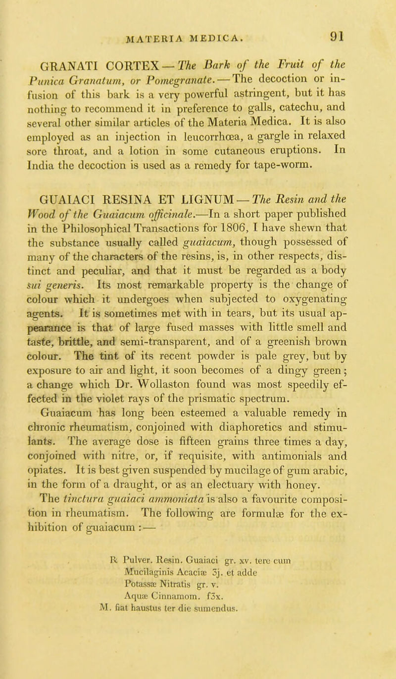 GRANATI CORTEX — The Bark of the Fruit of the Punka Granatum, or Pomegranate. — The decoction or in- fusion of this bark is a very powerful astringent, but it has nothing to recommend it in preference to galls, catechu, and several other similar articles of the Materia Medica. It is also employed as an injection in leucorrhcea, a gargle in relaxed sore throat, and a lotion in some cutaneous eruptions. In India the decoction is used as a remedy for tape-worm. GUAIACI RESINA ET LIG^PM —The Resin and the Wood of the Guaiacum officinale.—In a short paper published in the Philosophical Transactions for 1806, I have shewn that the substance usually called guaiacum, though possessed of many of the characters of the resins, is, in other respects, dis- tinct and peculiar, and that it must be regarded as a body sui generis. Its most remarkable property is the change of colour which it undergoes when subjected to oxygenating agents. It is sometimes met with in tears, but its usual ap- pearance is that of large fused masses with little smell and taste, brittle, and semi-transparent, and of a greenish brown colour. The tint of its recent powder is pale grey, but by exposure to air and light, it soon becomes of a dingy green; a change which Dr. Wollaston found was most speedily ef- fected in the violet rays of the prismatic spectrum. Guaiacum has long been esteemed a valuable remedy in chronic rheumatism, conjoined with diaphoretics and stimu- lants. The average dose is fifteen grains three times a day, conjoined with nitre, or, if requisite, with antimonials and opiates. It is best given suspended by mucilage of gum arable, in the form of a draught, or as an electuary with honey. The tinctura guaiaci arnmoniata '\?i kho a favourite composi- tion in rheumatism. The following are formulae for the ex- hibition of guaiacum: — R Pulver. Resin. Guaiaci gr. xv. teru cum Mucilaginis Acaciaj 3j. et adde Potassae Nitratis gr. v. Aquae Cinnamom. f3x. iVI. fiat haustus ter die sumendus.