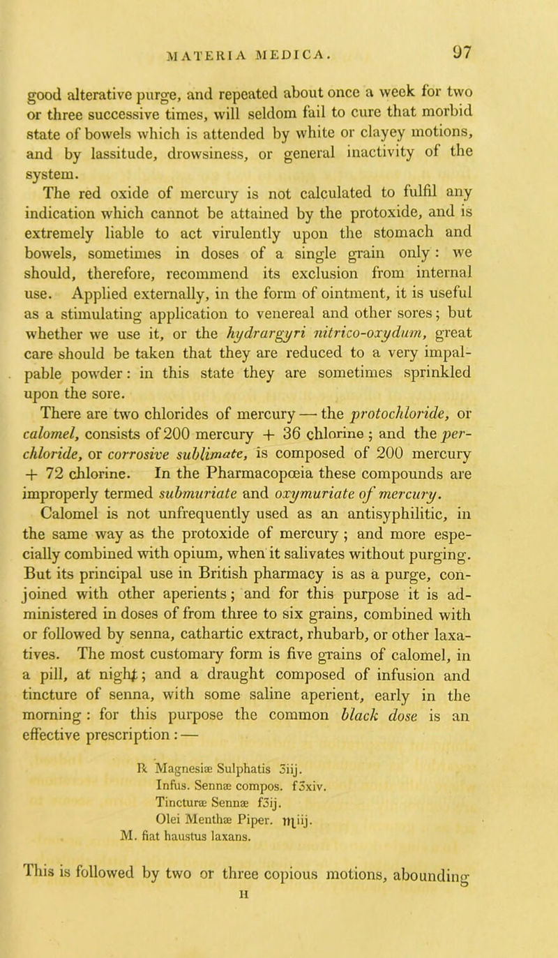 07 good alterative purge, and repeated about once a week for two or three successive times, will seldom fail to cure that morbid state of bowels which is attended by white or clayey motions, and by lassitude, drowsiness, or general inactivity of the system. The red oxide of mercury is not calculated to fulfil any indication which cannot be attained by the protoxide, and is extremely liable to act virulently upon the stomach and bowels, sometimes in doses of a single grain only: we should, therefore, recommend its exclusion from internal use. Applied externally, in the form of ointment, it is useful as a stimulating application to venereal and other sores; but whether we use it, or the hydrargyri nitrico-oxydum, great care should be taken that they are reduced to a very impal- pable powder: in this state they are sometimes sprinkled upon the sore. There are two chlorides of mercury — the protochloride, or calomel, consists of 200 mercury + 36 chlorine ; and the per- chloride, or corrosive sublimate, is composed of 200 mercury -|- 72 chlorine. In the Pharmacopoeia these compounds are improperly termed submuriate and oxymuriate of mercury. Calomel is not unfrequently used as an antisyphilitic, in the same way as the protoxide of mercury; and more espe- cially combined with opium, when it salivates without purging. But its principal use in British pharmacy is as a purge, con- joined with other aperients; and for this purpose it is ad- ministered in doses of from three to six grains, combined with or followed by senna, cathartic extract, rhubarb, or other laxa- tives. The most customary form is five grains of calomel, in a pill, at nigld;; and a draught composed of infusion and tincture of senna, with some saline aperient, early in the morning : for this pui’pose the common black dose is an effective prescription: — R Magnesiae Sulphatis 3iij. Inftis. Sennas compos. fSxiv. Tinctura; Sennse f3ij. Olei Menthae Piper, tqiij. M. fiat haustus laxans. This is followed by two or three copious motions, abounding