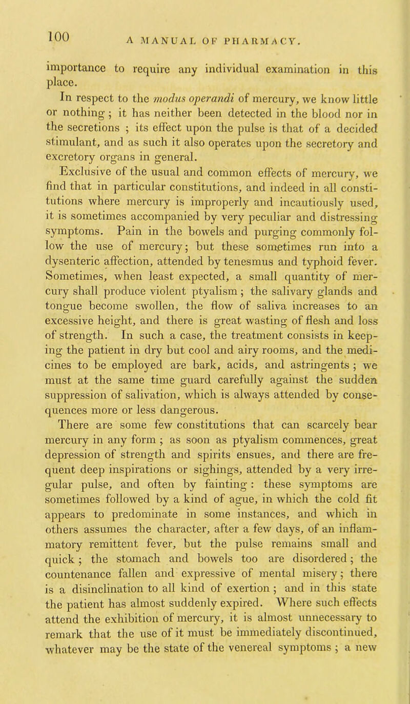 A .AlANUAL OF PH A [IMA CY. importance to require any individual examination in this place. In respect to the modus operandi of mercury, we know little or nothing ; it has neither been detected in the blood nor in the secretions ; its effect upon the pulse is that of a decided stimulant, and as such it also operates upon the secretory and excretory organs in general. Exclusive of the usual and common effects of mercury, we find that in particular constitutions, and indeed in all consti- tutions where mercury is improperly and incautiously used, it is sometimes accompanied by very peculiar and distressing symptoms. Pain in the bowels and purging commonly fol- low the use of mercury; but these sometimes run into a dysenteric affection, attended by tenesmus and typhoid fever. Sometimes, when least expected, a small quantity of mer- cury shall produce violent ptyalism; the salivary glands and tongue become swollen, the flow of saliva increases to an excessive height, and there is great wasting of flesh and loss of strength. In such a case, the treatment consists in keep- ing the patient in dry but cool and airy rooms, and the medi- cines to be employed are bark, acids, and astringents ; we must at the same time guard carefully against the sudden suppression of salivation, which is always attended by conse- quences more or less dangerous. There are some few constitutions that can scarcely bear mercury in any form ; as soon as ptyalism commences, great depression of strength and spirits ensues, and there are fre- quent deep inspirations or sighings, attended by a very irre- gular pulse, and often by fainting: these symptoms are sometimes followed by a kind of ague, in which the cold fit appears to predominate in some instances, and which in others assumes the character, after a few days, of an inflam- matoiy remittent fever, but the pulse remains small and quick; the stomach and bowels too are disordered; the countenance fallen and expressive of mental miseiy; there is a disinclination to all kind of exertion ; and in this state the patient has almost suddenly expired. Where such effects attend the exhibition of mercury, it is almost unnecessary to remark that the use of it must be immediately discontinued, whatever may be the state of the venereal symptoms ; a new