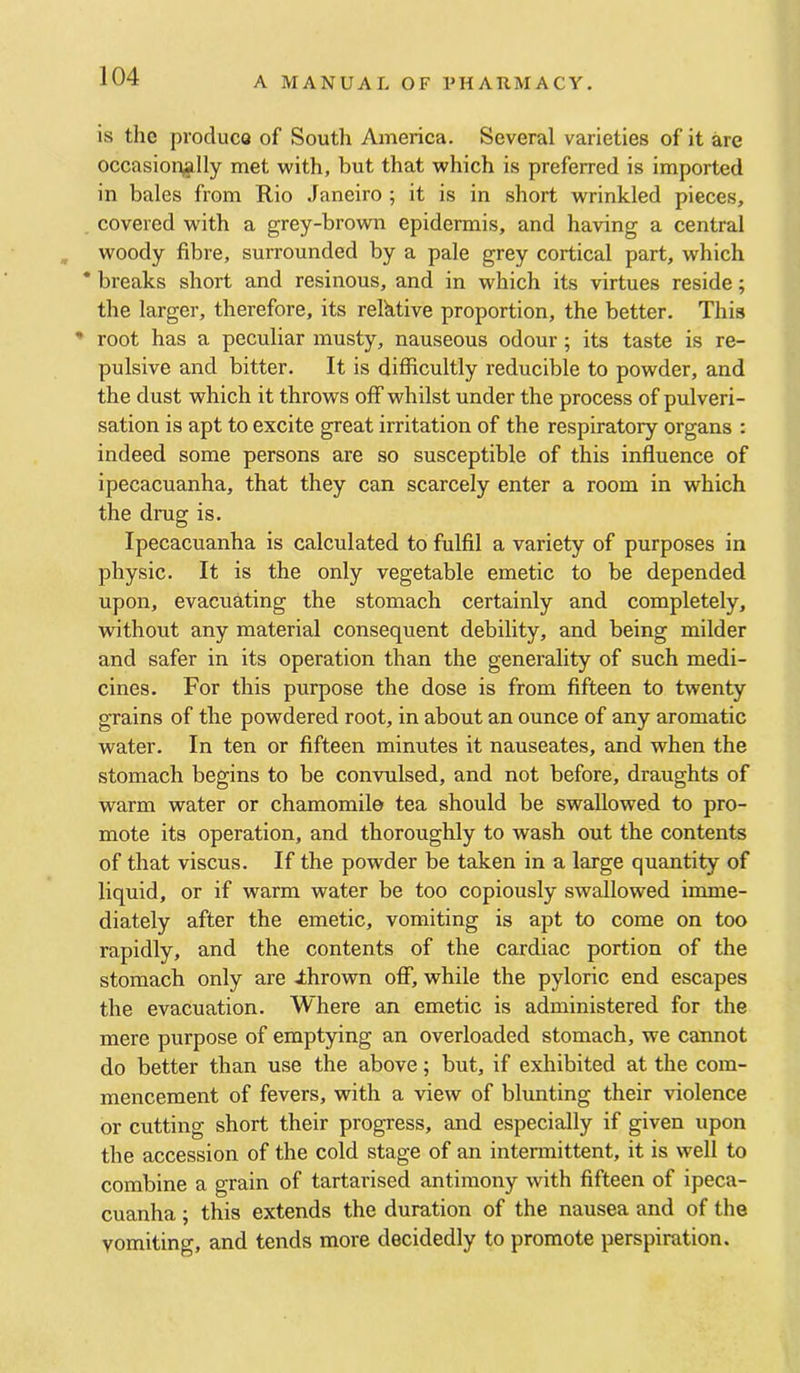 is the produce of South America. Several varieties of it are occasionally met with, but that which is preferred is imported in bales from Rio .faneiro ; it is in short wrinkled pieces, covered with a grey-brown epidermis, and having a central woody fibre, surrounded by a pale grey cortical part, which * breaks short and resinous, and in which its virtues reside; the larger, therefore, its relktive proportion, the better. This ' root has a peculiar musty, nauseous odour; its taste is re- pulsive and bitter. It is difficultly reducible to powder, and the dust which it throws off whilst under the process of pulveri- sation is apt to excite great irritation of the respiratory organs : indeed some persons are so susceptible of this influence of ipecacuanha, that they can scarcely enter a room in which the drug is. Ipecacuanha is calculated to fulfil a variety of purposes in physic. It is the only vegetable emetic to be depended upon, evacuating the stomach certainly and completely, without any material consequent debility, and being milder and safer in its operation than the generality of such medi- cines. For this purpose the dose is from fifteen to twenty grains of the powdered root, in about an ounce of any aromatic water. In ten or fifteen minutes it nauseates, and when the stomach begins to be convulsed, and not before, draughts of warm water or chamomile tea should be swallowed to pro- mote its operation, and thoroughly to wash out the contents of that viscus. If the powder be taken in a large quantity of liquid, or if warm water be too copiously swallowed imme- diately after the emetic, vomiting is apt to come on too rapidly, and the contents of the cardiac portion of the stomach only are ihrown off, while the pyloric end escapes the evacuation. Where an emetic is administered for the mere purpose of emptying an overloaded stomach, we cannot do better than use the above; but, if exhibited at the com- mencement of fevers, with a view of blunting their violence or cutting short their progress, and especially if given upon the accession of the cold stage of an intennittent, it is well to combine a grain of tartarised antimony with fifteen of ipeca- cuanha ; this extends the duration of the nausea and of the vomiting, and tends more decidedly to promote perspiration.