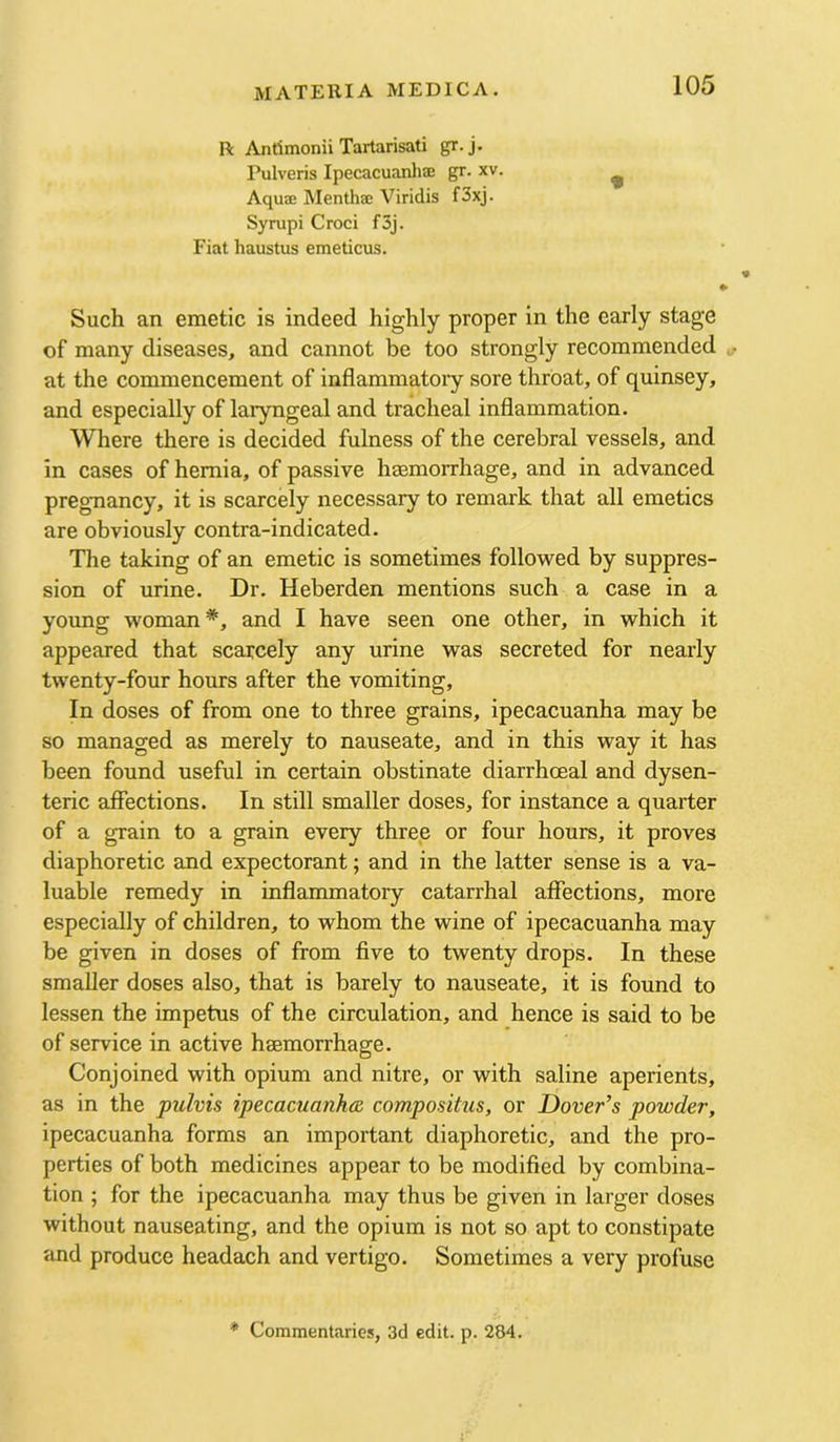 R Anrimonii Tartarisati gr.j. Pulveris Ipecacuanliffi gr. xv. ^ Aquee Mentha; Viridis f3xj. Syrapi Croci f3j. Fiat haustus emeticus. Such an emetic is indeed highly proper in the early stage of many diseases, and cannot be too strongly recommended at the commencement of inflammatory sore throat, of quinsey, and especially of laryngeal and tracheal inflammation. Where there is decided fulness of the cerebral vessels, and in cases of hernia, of passive haBmorrhage, and in advanced pregnancy, it is scarcely necessary to remark that all emetics are obviously contra-indicated. The taking of an emetic is sometimes followed by suppres- sion of urine. Dr. Heberden mentions such a case in a young woman*, and I have seen one other, in which it appeared that scarcely any urine was secreted for nearly twenty-four hours after the vomiting. In doses of from one to three grains, ipecacuanha may be so managed as merely to nauseate, and in this way it has been found useful in certain obstinate diarrhoeal and dysen- teric affections. In still smaller doses, for instance a quarter of a grain to a grain every three or four hours, it proves diaphoretic and expectorant; and in the latter sense is a va- luable remedy in inflammatory catarrhal affections, more especially of children, to whom the wine of ipecacuanha may be given in doses of from five to twenty drops. In these smaller doses also, that is barely to nauseate, it is found to lessen the impetus of the circulation, and hence is said to be of service in active haemorrhage. Conjoined with opium and nitre, or with saline aperients, as in the pulvis ipecacuanhas compositus, or Dover’s powder, ipecacuanha forms an important diaphoretic, and the pro- perties of both medicines appear to be modified by combina- tion ; for the ipecacuanha may thus be given in larger doses without nauseating, and the opium is not so apt to constipate and produce headach and vertigo. Sometimes a very profuse * Commentaries, 3d edit. p. 284.