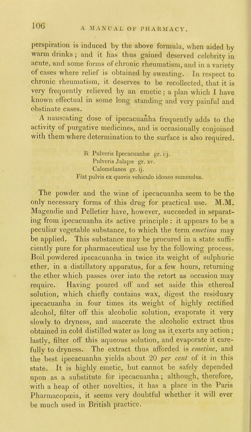 lOG A MANUAL OF PHARMACY. perspiration is induced by the above formula, when aided by warm drinks ; and it has thus gained deserved celebrity in acute, and some forms of chronic rheumatism, and in a variety of cases where relief is obtained by sweating. In respect to chronic rheumatism, it deserves to be recollected, that it is very frequently relieved by an emetic; a plan which I have known effectual in some long standing and very painful and obstinate cases. A nauseating dose of ipecacuanha frequently adds to the activity of purgative medicines, and is occasionally conjoined with them where determination to the surface is also required. R Pulveris Ipecacuanhse gr. iij. Pulveris Jalapae gr. xv. Calomelanos gr. ij. Fiat pulvis ex quovis vehiculo idoneo sumendus. The powder and the wine of ipecacuanha seem to be the only necessary forms of this drug for practical use. M.M. Magendie and Pelletier have, however, succeeded in separat- ing from ipecacuanha its active principle : it appears to be a peculiar vegetable substance, to which the term emetina may be applied. This substance may be procured in a state suffi- ciently pure for pharmaceutical use by the following process. Boil powdered ipecacuanha in twice its weight of sulphuric ether, in a distillatory apparatus, for a few hours, returning the ether which passes over into the retort as occasion may require. Having poured off and set aside this ethereal solution, which chiefly contains wax, digest the residuary ipecacuanha in four times its weight of highly rectified alcohol, filter off this alcoholic solution, evaporate it very slowly to dryness, and macerate the alcoholic extract thus obtained in cold distilled water as long as it exerts any action; lastly, filter off this aqueous solution, and evaporate it care- fully to dryness. The extract thus afforded is emetine, and the best ipecacuanha yields about 20 per cent of it in this state. It is highly emetic, but cannot be safely depended upon as a substitute for ipecacuanha; although, therefore, with a heap of other novelties, it has a place in the Paris Pharmacopoeia, it seems very doubtful whether it will ever be much used in British practice.