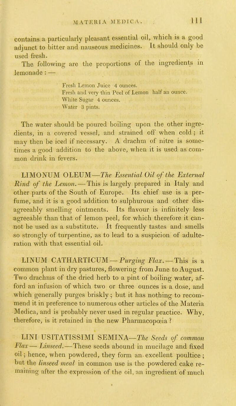 contains a particularly pleasant essential oil, which is a good adjunct to bitter and nauseous medicines. It should only be used fresh. The following are the proportions of the ingredients in lemonade : — Fresh Lemon Juice 4 ounces. Fresh and very thin Peel of I.emon half an ounce. White Sugar 4 ounces. Water 3 pints. The water should be poured boiling upon the other ingre- dients, in a covered vessel, and strained off when cold ; it may then be iced if necessary. A drachm of nitre is some- times a o-ood addition to the above, when it is used as com- mon drink in fevers. LIMONUM OLEUM—The Essential Oil of the External Rind of the Lemon. — This is largely prepared in Italy and other parts of the South of Europe. Its chief use is a per- fume, and it is a good addition to sulphurous and other dis- agreeably smelling ointments. Its flavour is infinitely less agreeable than that of lemon peel, for which therefore it can- not be used as a substitute. It frequently tastes and smells so strongly of turpentine, as to lead to a suspicion of adulte- ration with that essential oil. LINUM CATHARTICUM —Pwrgmg E/aar. —This is a common plant in dry pastures, flowering from June to August. Two drachms of the dried herb to a pint of boiling water, af- ford an infusion of which two or three ounces is a dose, and which generally purges briskly; but it has nothing to recom- mend it in preference to numerous other articles of the Materia Medica> and is probably never used in regular practice. Why, therefore, is it retained in the new Pharmacopoeia ? LINI USITATISSIMI SEMINA—The Seeds of common Flax— Linseed.—These seeds abound in mucilage and fixed oil; hence, when powdered, they form an. excellent poultice ; but the linseed meal in common use is the powdered cake re- maining after the expression of the oil, an ingredient of much