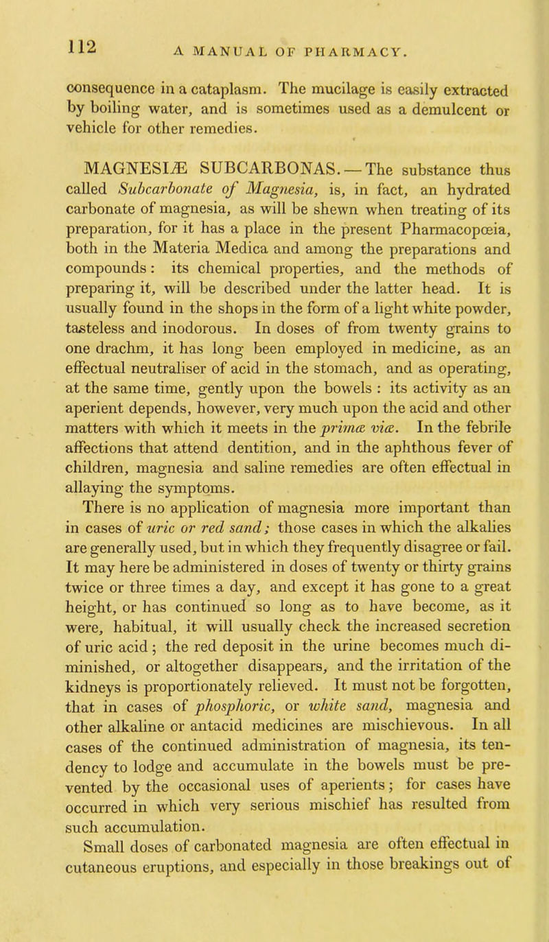 consequence in a cataplasm. The mucilage is easily extracted by boiling water, and is sometimes used as a demulcent or vehicle for other remedies. MAGNESIiE SUBCARBONAS. —The substance thus called Suhcarbonate of Magtiesia, is, in fact, an hydrated carbonate of magnesia, as will be shewn when treating of its preparation, for it has a place in the present Pharmacopccia, both in the Materia Medica and among the preparations and compounds: its chemical properties, and the methods of preparing it, will be described under the latter head. It is usually found in the shops in the form of a light white powder, tasteless and inodorous. In doses of from twenty grains to one drachm, it has long been employed in medicine, as an effectual neutraliser of acid in the stomach, and as operating, at the same time, gently upon the bowels : its activity as an aperient depends, however, very much upon the acid and other matters with which it meets in the primcR via. In the febrile affections that attend dentition, and in the aphthous fever of children, magnesia and saline remedies are often effectual in allaying the symptoms. There is no application of magnesia more important than in cases of uric or red sand; those cases in which the alkalies are generally used, but in which they frequently disagree or fail. It may here be administered in doses of twenty or thirty grains twice or three times a day, and except it has gone to a great height, or has continued so long as to have become, as it were, habitual, it will usually check the increased secretion of uric acid; the red deposit in the urine becomes much di- minished, or altogether disappears, and the irritation of the kidneys is proportionately relieved. It must not be forgotten, that in cases of phosphoric, or white sand, magnesia and other alkaline or antacid medicines are mischievous. In all cases of the continued administration of magnesia, its ten- dency to lodge and accumulate in the bowels must be pre- vented by the occasional uses of aperients; for cases have occurred in which very serious mischief has resulted from such accumulation. Small doses of carbonated magnesia are often effectual in cutaneous eruptions, and especially in those breakings out of